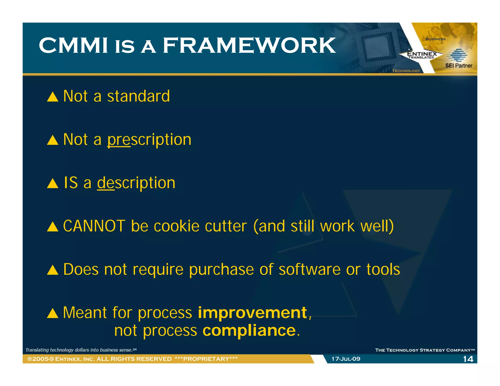 CMMI is a FRAMEWORK

         Not a standard

         Not a prescription

         IS a description

         CANNOT be cookie cutter (and still work well)

         Does not require purchase of software or tools

         Meant for process improvement
                           improvement,
               not process compliance.
®2005-9 Entinex, Inc. ALL RIGHTS RESERVED ***PROPRIETARY***   17-Jul-09   14
 