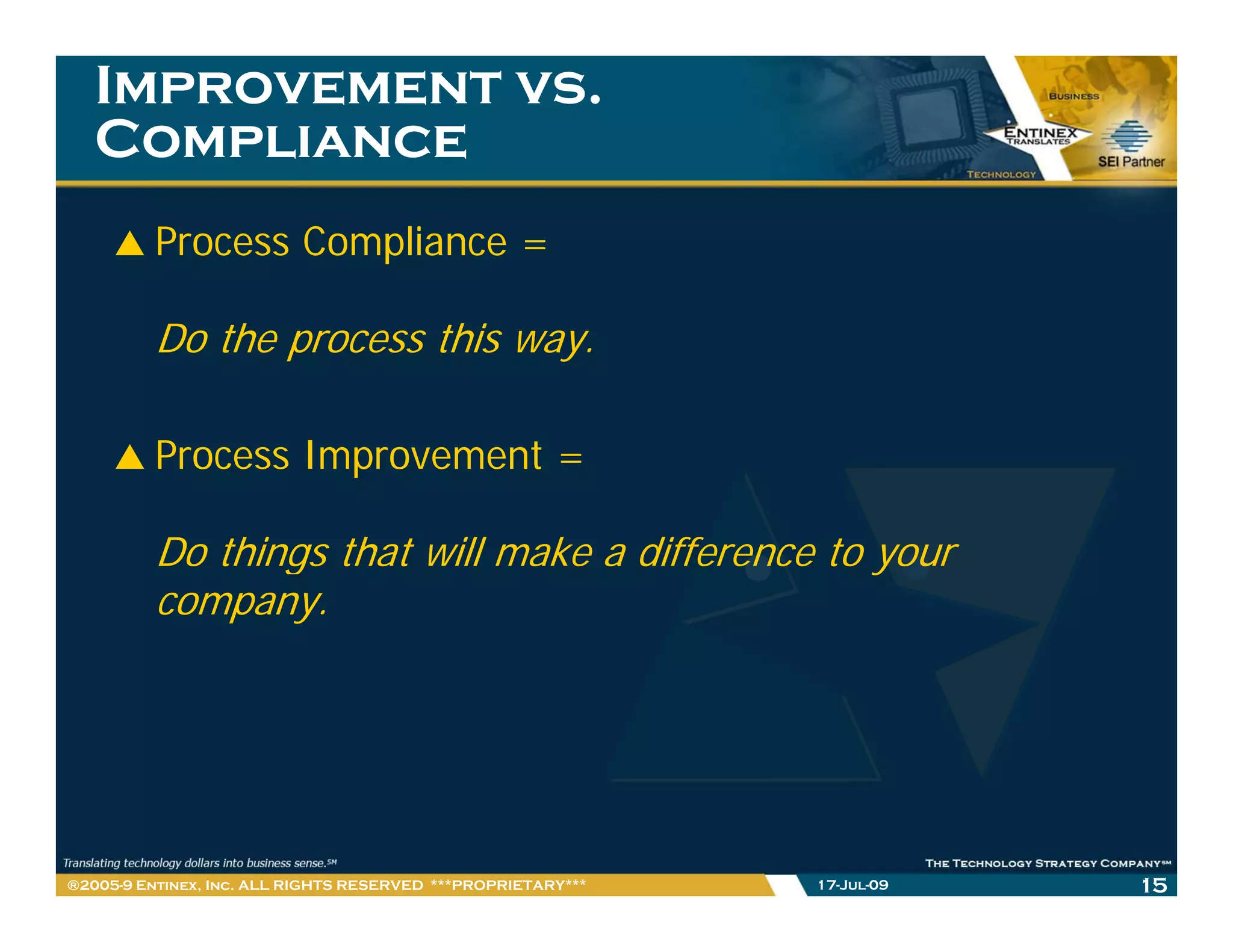 Improvement vs.
   Compliance
         Process Compliance =

         Do the process this way.

         Process Improvement =

         Do things that will make a difference to your
             h      h     ll   k    d ff
         company.




®2005-9 Entinex, Inc. ALL RIGHTS RESERVED ***PROPRIETARY***   17-Jul-09   15
 
