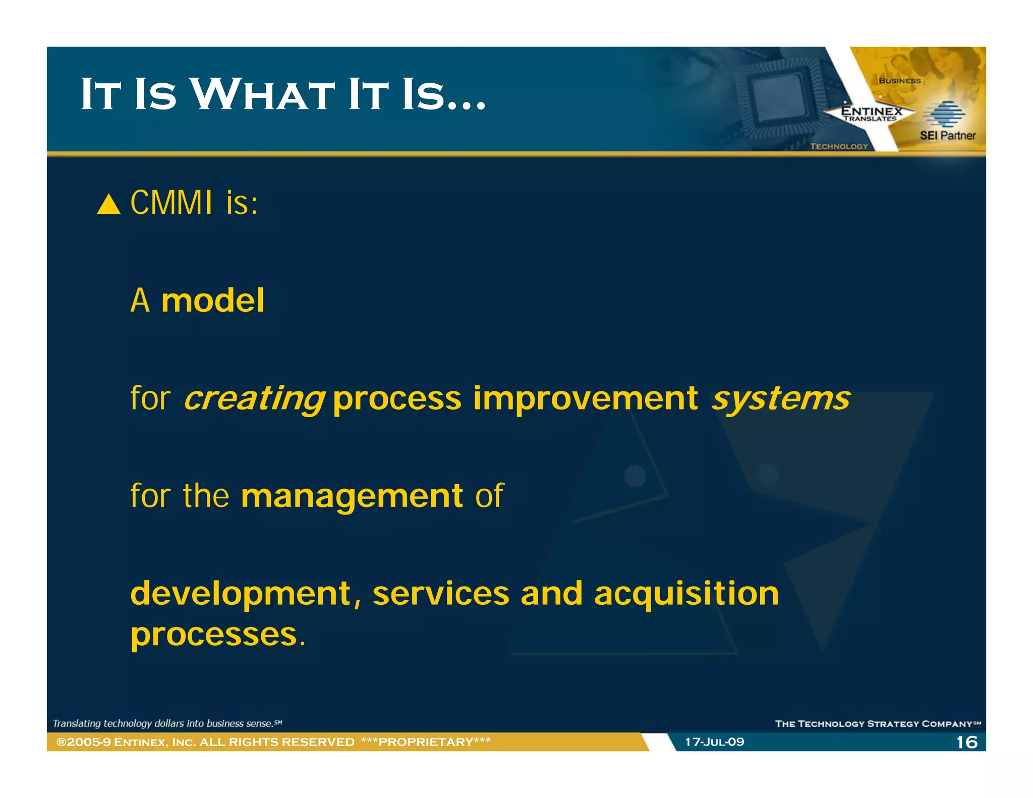 It Is What It Is…

         CMMI is:

         A model

         for creating process improvement systems

         for the management of

         development, services and acquisition
         p
         processes.

®2005-9 Entinex, Inc. ALL RIGHTS RESERVED ***PROPRIETARY***   17-Jul-09   16
 