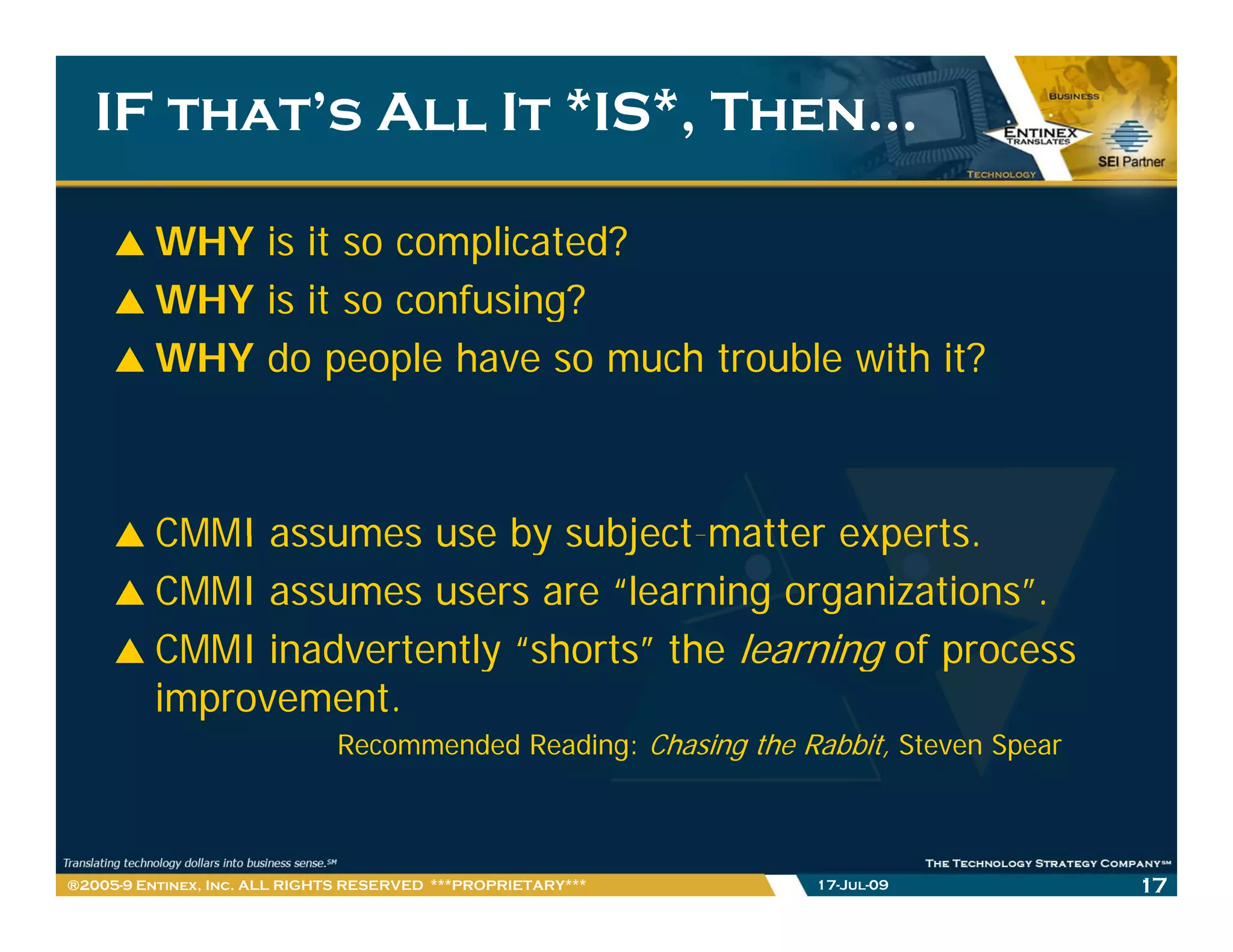 IF that’s All It *IS*, Then…

         WHY is it so complicated?
         WHY is it so confusing?
         WHY do people have so much trouble with it?



         CMMI assumes use by subject matter experts
                               subject-matter experts.
         CMMI assumes users are “learning organizations”.
         CMMI inadvertently “shorts” the learning of process
                             shorts
         improvement.
                              Recommended Reading: Chasing the Rabbit, Steven Spear



®2005-9 Entinex, Inc. ALL RIGHTS RESERVED ***PROPRIETARY***      17-Jul-09            17
 