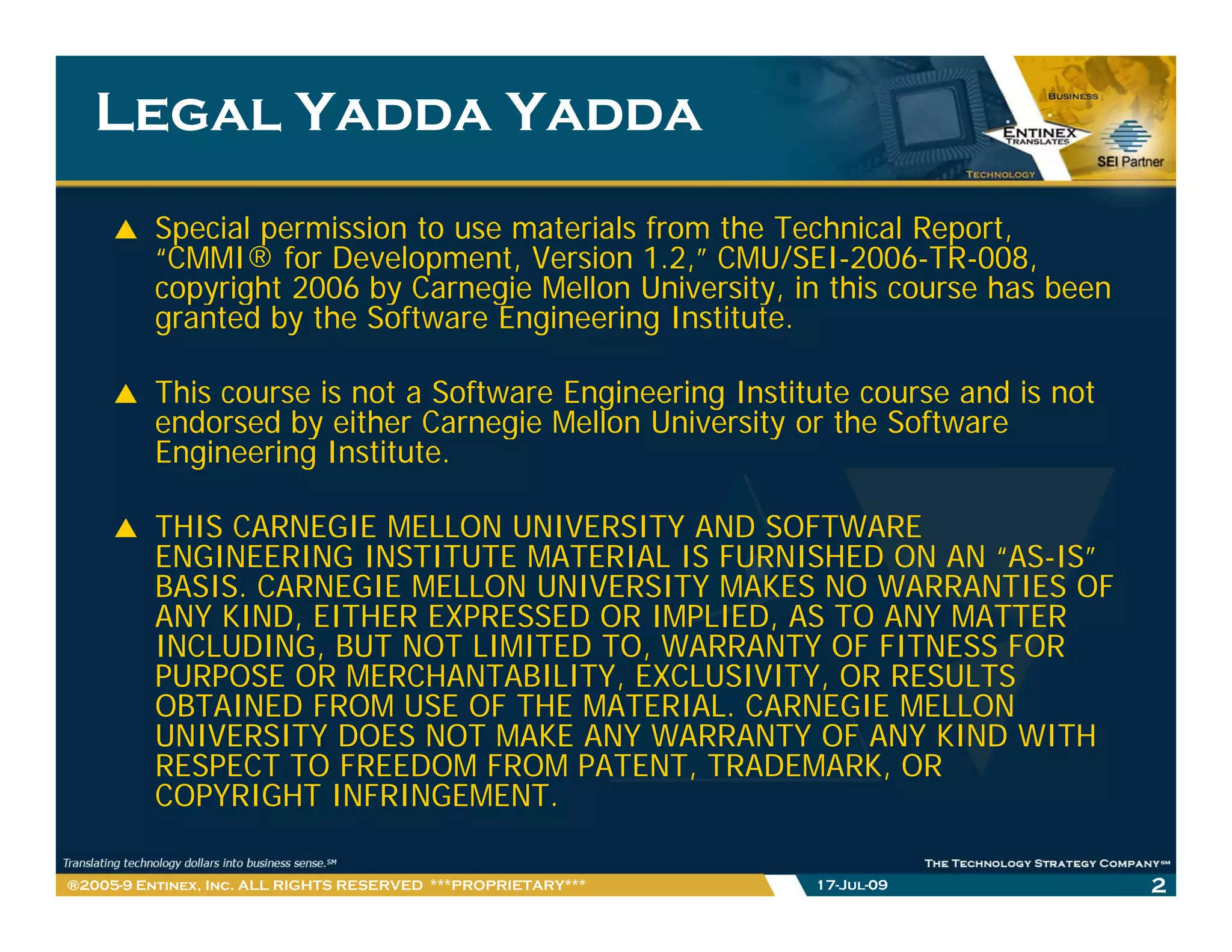 Legal Yadda Yadda
         Special permission to use materials from the Technical Report,
         “CMMI® for Development, Version 1.2,” CMU/SEI-2006-TR-008,
         copyright 2006 by Carnegie Mellon University, in this course has been
         granted by the Software Engineering Institute.

         This course is not a Software Engineering Institute course and is not
         endorsed by either Carnegie Mellon University or the Software
         Engineering Institute.

         THIS CARNEGIE MELLON UNIVERSITY AND SOFTWARE
         ENGINEERING INSTITUTE MATERIAL IS FURNISHED ON AN “AS-IS”
         BASIS. CARNEGIE MELLON UNIVERSITY MAKES NO WARRANTIES OF
         ANY KIND, EITHER EXPRESSED OR IMPLIED, AS TO ANY MATTER
         INCLUDING, BUT NOT LIMITED TO, WARRANTY OF FITNESS FOR
         PURPOSE OR MERCHANTABILITY, EXCLUSIVITY, OR RESULTS
         OBTAINED FROM USE OF THE MATERIAL. CARNEGIE MELLON
         UNIVERSITY DOES NOT MAKE ANY WARRANTY OF ANY KIND WITH
         RESPECT TO FREEDOM FROM PATENT, TRADEMARK, OR
         COPYRIGHT INFRINGEMENT.

®2005-9 Entinex, Inc. ALL RIGHTS RESERVED ***PROPRIETARY***   17-Jul-09          2
 