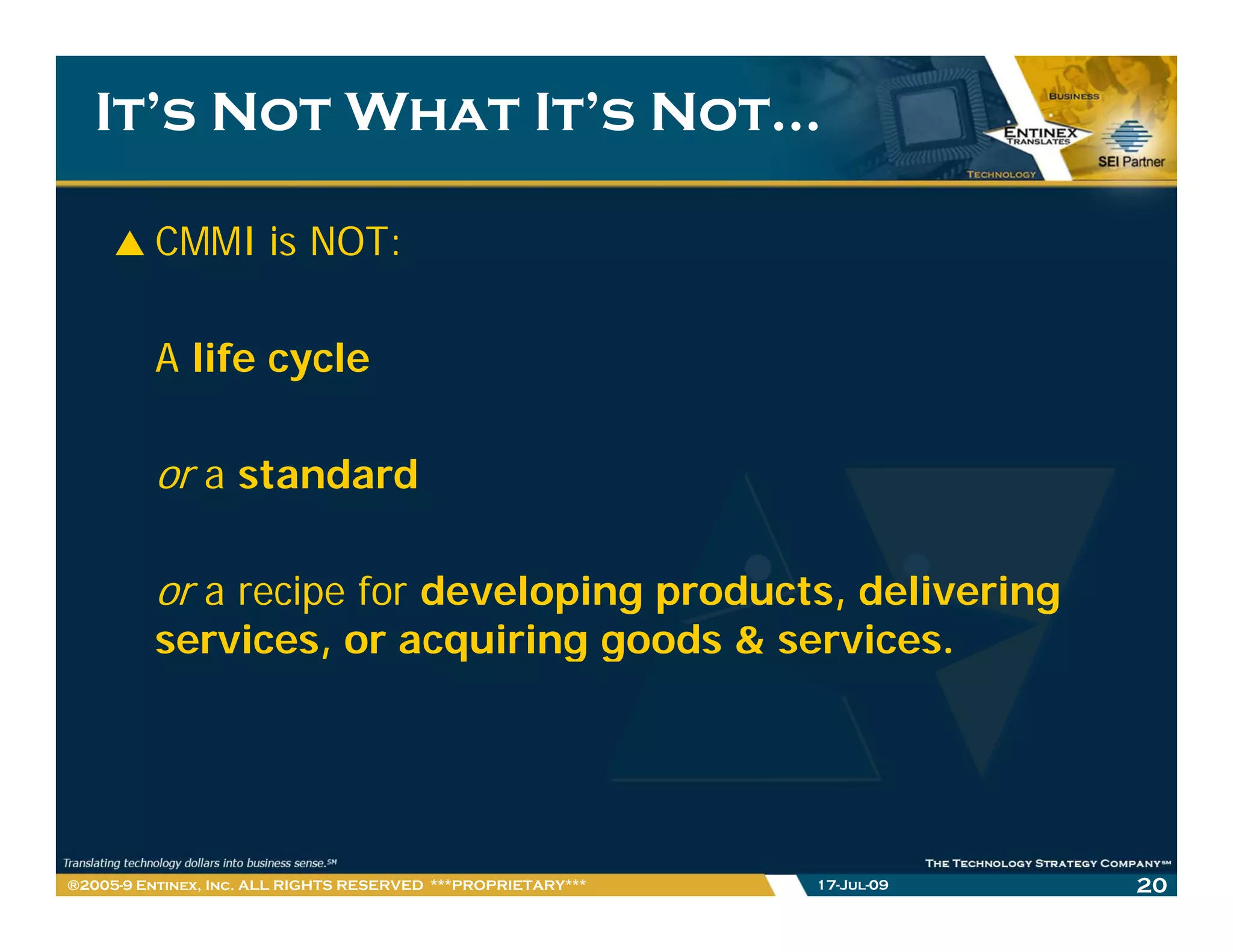 It’s Not What It’s Not…

         CMMI is NOT:

         A life cycle

         or a standard

         or a recipe for developing products, delivering
         services, or acquiring g
                 ,      q     g goods & services.




®2005-9 Entinex, Inc. ALL RIGHTS RESERVED ***PROPRIETARY***   17-Jul-09   20
 