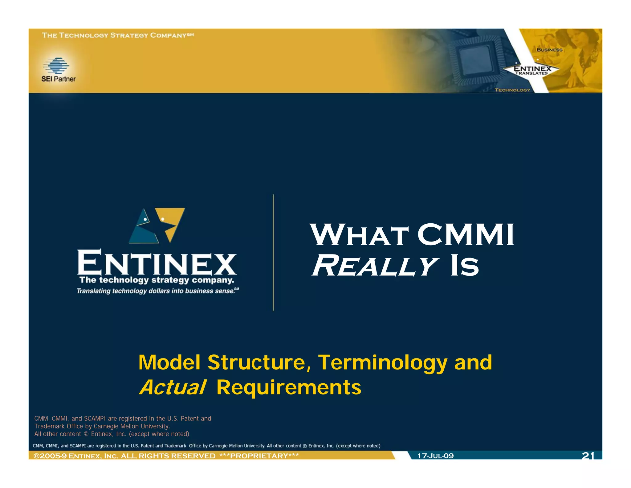 What CMMI
                                                              Really Is

                                  Model Structure, Terminology and
                                  Actual Requirements
                                           q
CMM, CMMI, and SCAMPI are registered in the U.S. Patent and
Trademark Office by Carnegie Mellon University.
All other content © Entinex, Inc. (except where noted)


®2005-9 Entinex, Inc. ALL RIGHTS RESERVED ***PROPRIETARY***       17-Jul-09   21
 