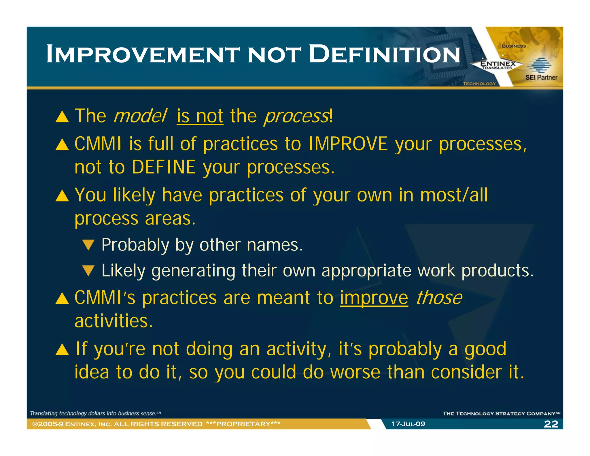 Improvement not Definition

         The model is not the process!
         CMMI is full of practices to IMPROVE your processes,
                                                   processes
         not to DEFINE your processes.
         You likely have practices of your own in most/all
         process areas.
                Probably by other names.
                Likely generating their own appropriate work products.
         CMMI’s practices are meant to improve those
         activities.
            ti iti
         If you’re not doing an activity, it’s probably a good
         idea to do it so you could do worse than consider it.
                     it,                                       it

®2005-9 Entinex, Inc. ALL RIGHTS RESERVED ***PROPRIETARY***   17-Jul-09   22
 