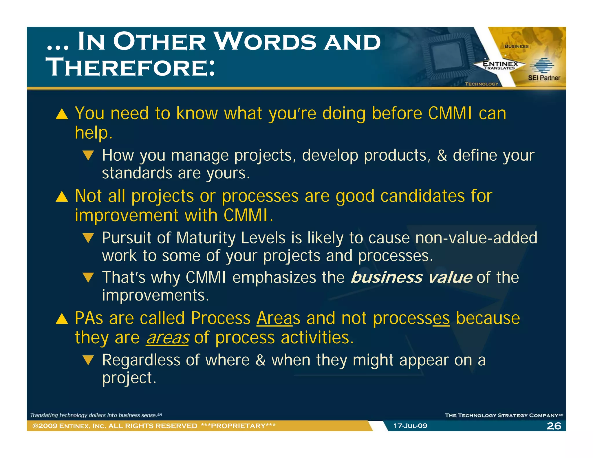 … In Other Words and
   Therefore:
         You need to know what you’re doing before CMMI can
         help.
                How you manage projects, develop products, & define your
                standards are yours.
         Not all projects or processes are good candidates for
         improvement with CMMI.
                Pursuit of Maturity Levels is likely to cause non-value-added
                work to some of your projects and processes
                                                      processes.
                That’s why CMMI emphasizes the business value of the
                improvements.
         PAs are called Process Areas and not processes because
         they are areas of process activities.
                Regardless of where & when they might appear on a
                project.
                   j t

®2009 Entinex, Inc. ALL RIGHTS RESERVED ***PROPRIETARY***   17-Jul-09           26
 