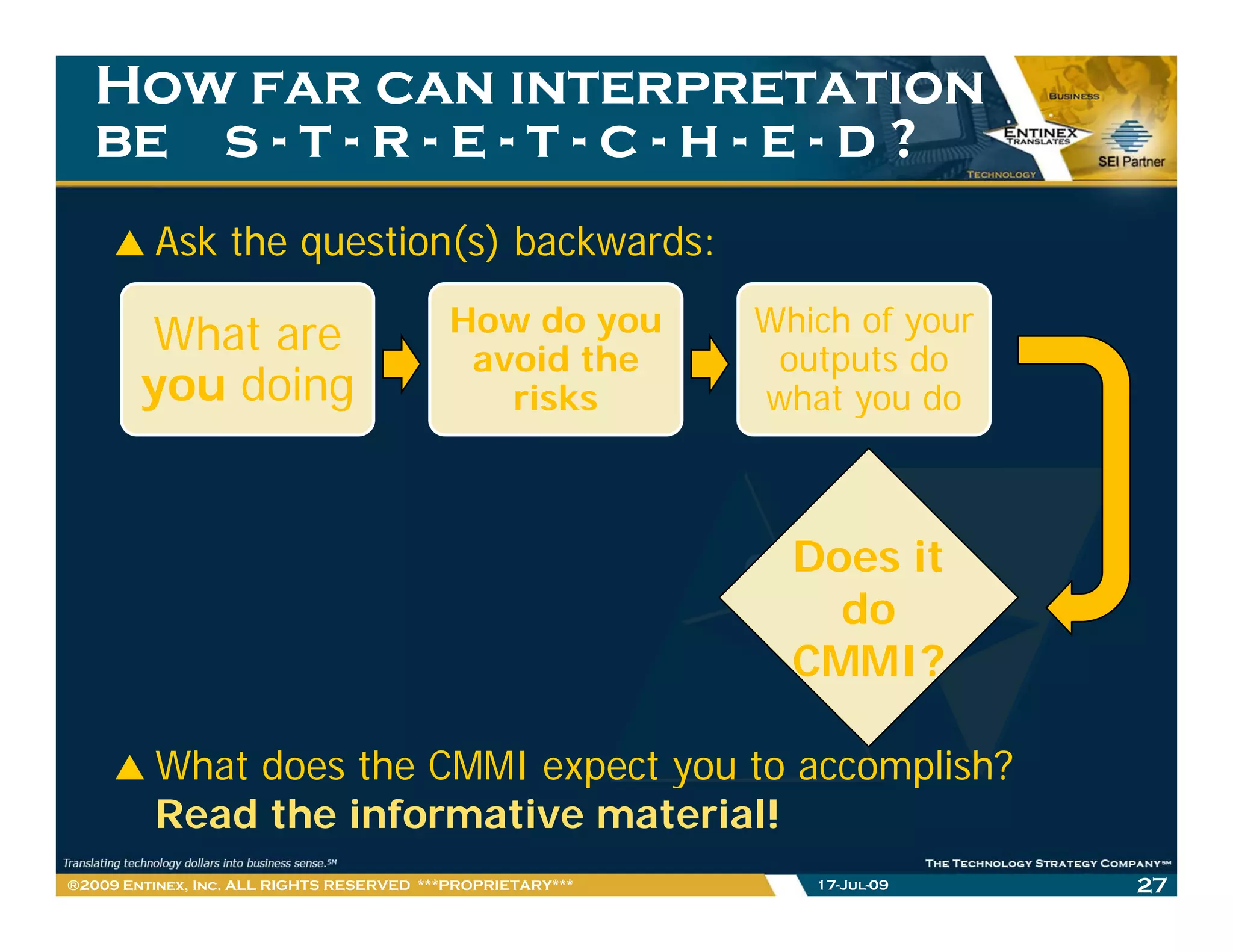 How far can interpretation
   be s - t - r - e - t - c - h - e - d ?
         Ask the question(s) backwards:

        What are                           How do you       Which of your
                                            avoid the        outputs do
        you doing                             risks         what you do
                                                                 y



                                                              Does it
                                                                do
                                                              CMMI?

         What does the CMMI expect you to accomplish?
         Read the informative material!
®2009 Entinex, Inc. ALL RIGHTS RESERVED ***PROPRIETARY***      17-Jul-09    27
 