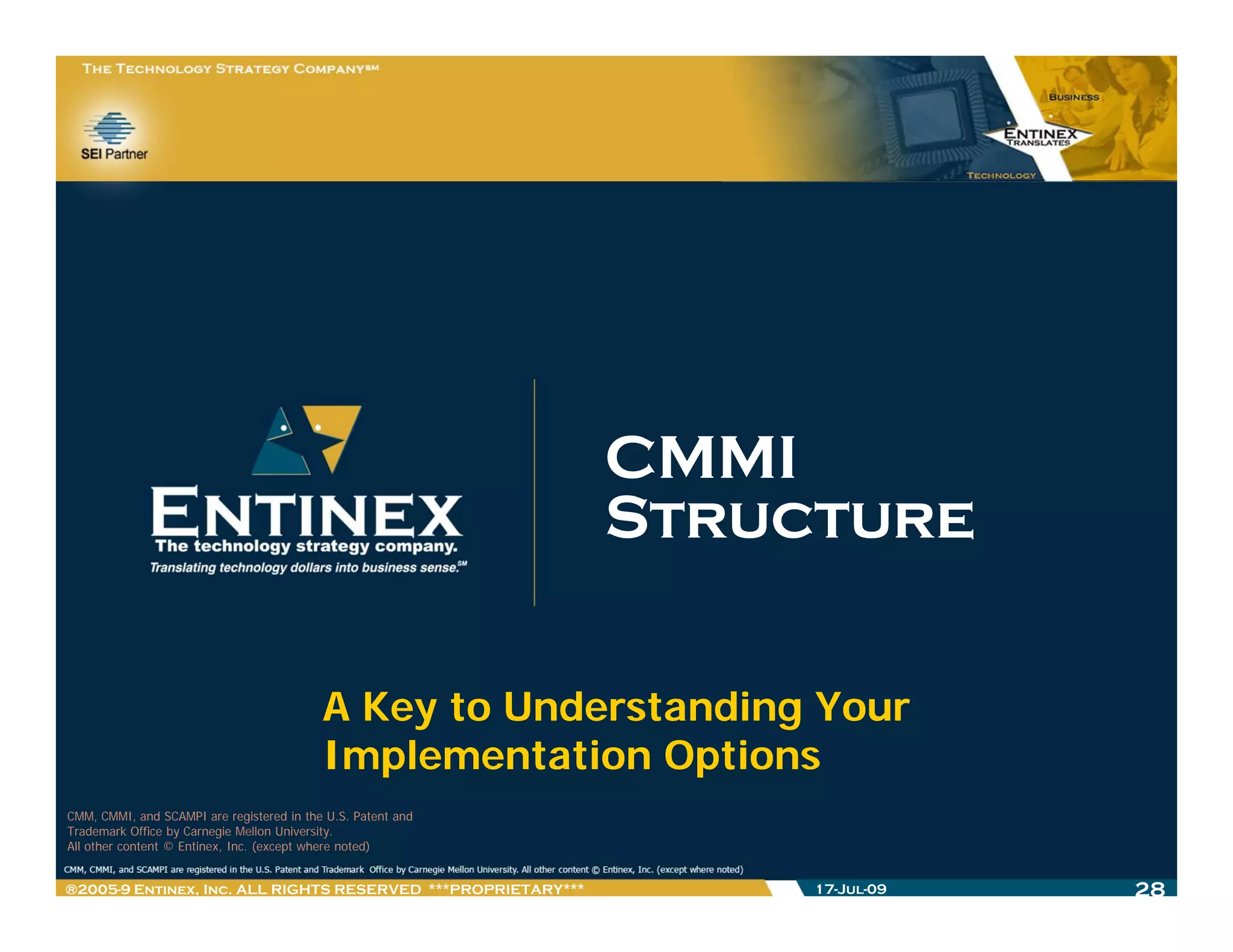 CMMI
                                                              Structure

                                           A Key to Understanding Your
                                           Implementation Options
                                              p             p
CMM, CMMI, and SCAMPI are registered in the U.S. Patent and
Trademark Office by Carnegie Mellon University.
All other content © Entinex, Inc. (except where noted)


®2005-9 Entinex, Inc. ALL RIGHTS RESERVED ***PROPRIETARY***        17-Jul-09   28
 