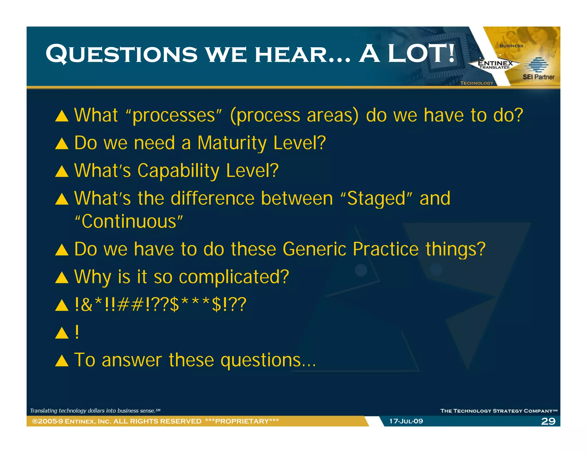 Questions we hear… A LOT!

         What “processes” (process areas) do we have to do?
         Do we need a Maturity Level?
         What’s Capability Level?
         What s
         What’s the difference between “Staged” and
                                        Staged
         “Continuous”
         Do we have to do these Generic Practice things?
         Why is it so complicated?
         !&*!!##!??$***$!??
                     $   $
         !
         To answer these questions…
                           q

®2005-9 Entinex, Inc. ALL RIGHTS RESERVED ***PROPRIETARY***   17-Jul-09   29
 