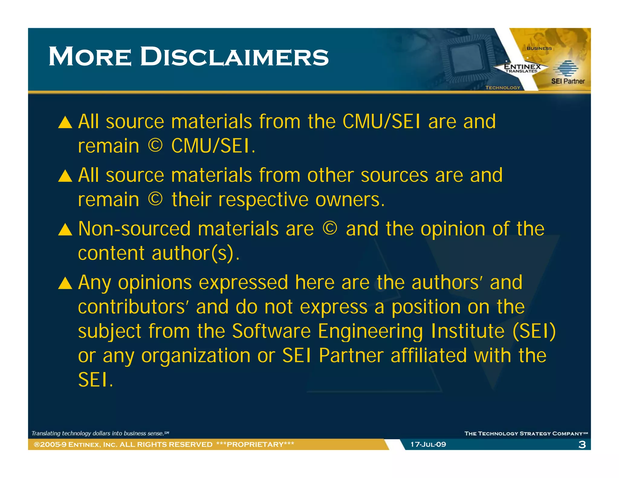 More Disclaimers

         All source materials from the CMU/SEI are and
         remain © CMU/SEI.
                    CMU/SEI
         All source materials from other sources are and
         remain © their respective owners.
                            p
         Non-sourced materials are © and the opinion of the
         content author(s).
         Any opinions expressed here are the authors’ and
         contributors’ and do not express a position on the
         subject from the Software Engineering Institute (SEI)
         or any organization or SEI Partner affiliated with the
         SEI.

®2005-9 Entinex, Inc. ALL RIGHTS RESERVED ***PROPRIETARY***   17-Jul-09   3
 