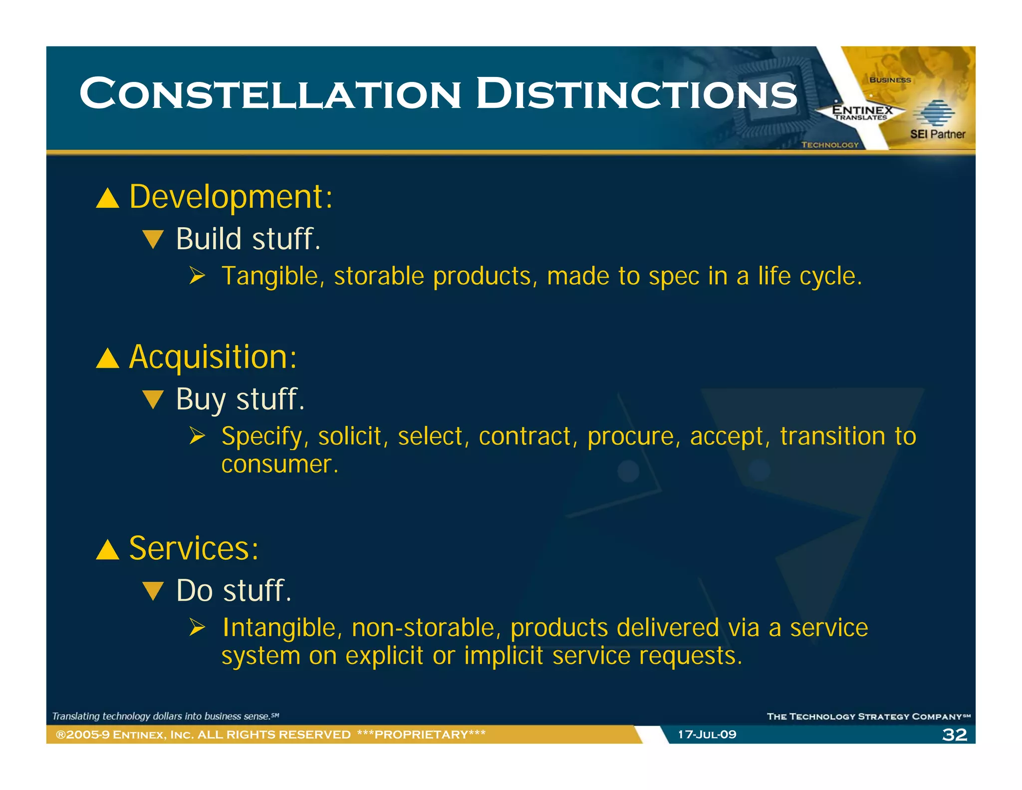 Constellation Distinctions

         Development:
                Build stuff.
                      Tangible, storable products, made to spec in a life cycle.


         Acquisition:
         A   i iti
                Buy stuff.
                      Spec y, solicit, select, contract, procure,
                      Specify, so c t, se ect, co t act, p ocu e, accept, t a s t o to
                                                                          transition
                      consumer.


         Services:
                Do stuff.
                      Intangible, non-storable, products delivered via a service
                      system on explicit or implicit service requests.

®2005-9 Entinex, Inc. ALL RIGHTS RESERVED ***PROPRIETARY***    17-Jul-09                 32
 