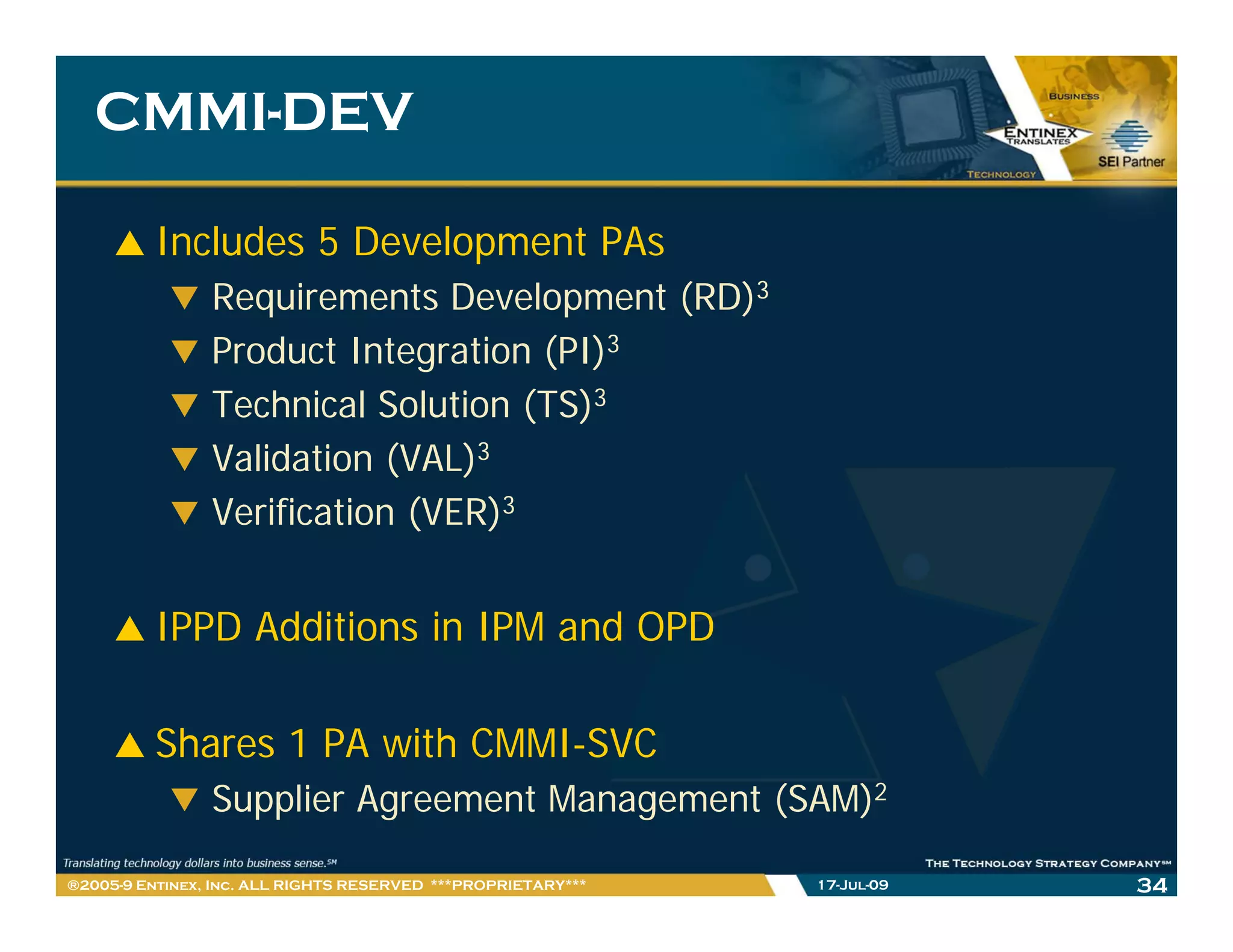 CMMI-
   CMMI-DEV

         Includes 5 Development PAs
                Requirements Development (RD)3
                Product Integration (PI)3
                Technical Solution (TS)3
                Validation (VAL)3
                Verification (VER)3


         IPPD Additions in IPM and OPD

         Shares 1 PA with CMMI-SVC
                Supplier Agreement Management (SAM)2

®2005-9 Entinex, Inc. ALL RIGHTS RESERVED ***PROPRIETARY***   17-Jul-09   34
 