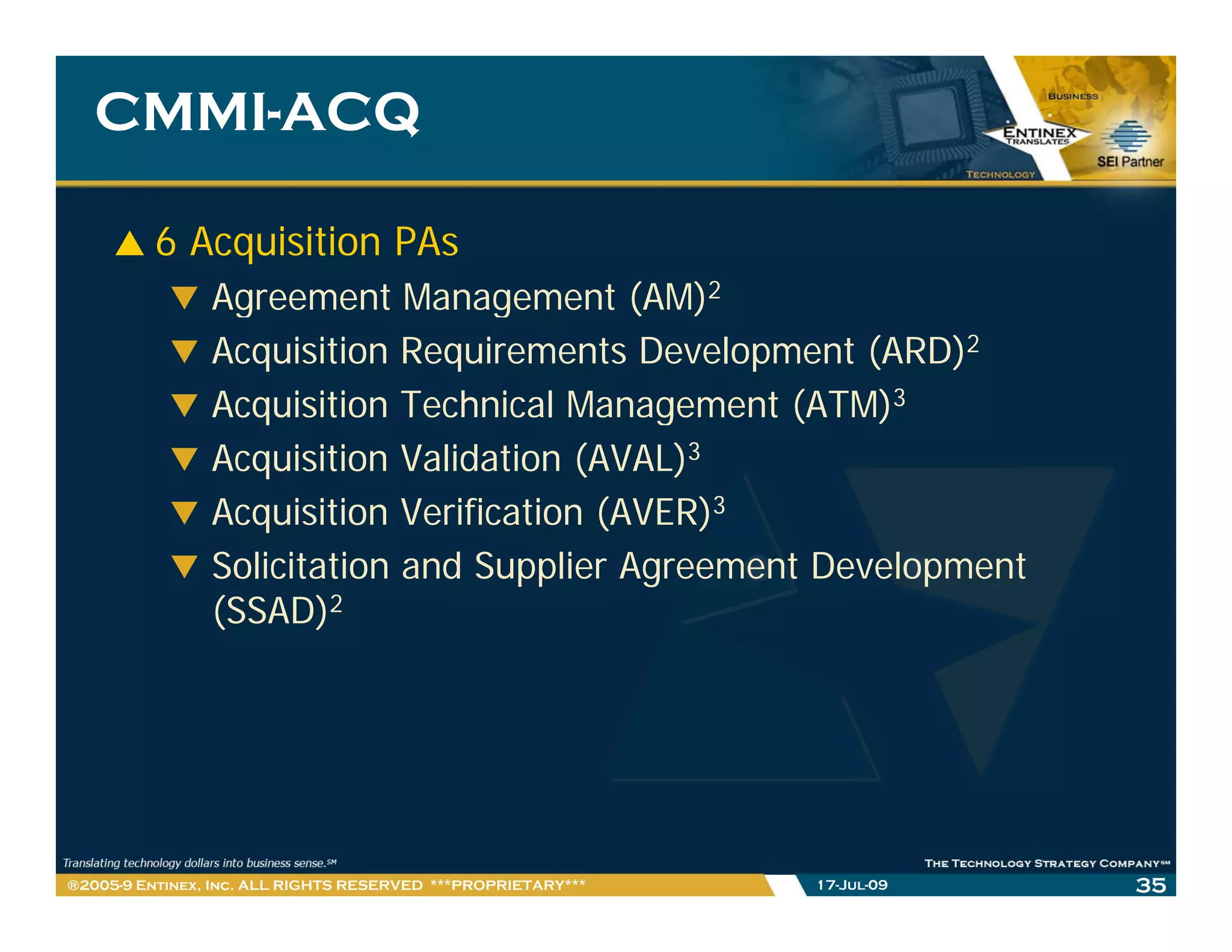 CMMI-
   CMMI-ACQ

         6 Acquisition PAs
                Agreement Management (AM)2
                Acquisition Requirements Development (ARD)2
                Acquisition Technical Management (ATM)3
                Acquisition Validation (AVAL)3
                Acquisition Verification (AVER)3
                Solicitation and Supplier Agreement Development
                (SSAD)2




®2005-9 Entinex, Inc. ALL RIGHTS RESERVED ***PROPRIETARY***   17-Jul-09   35
 