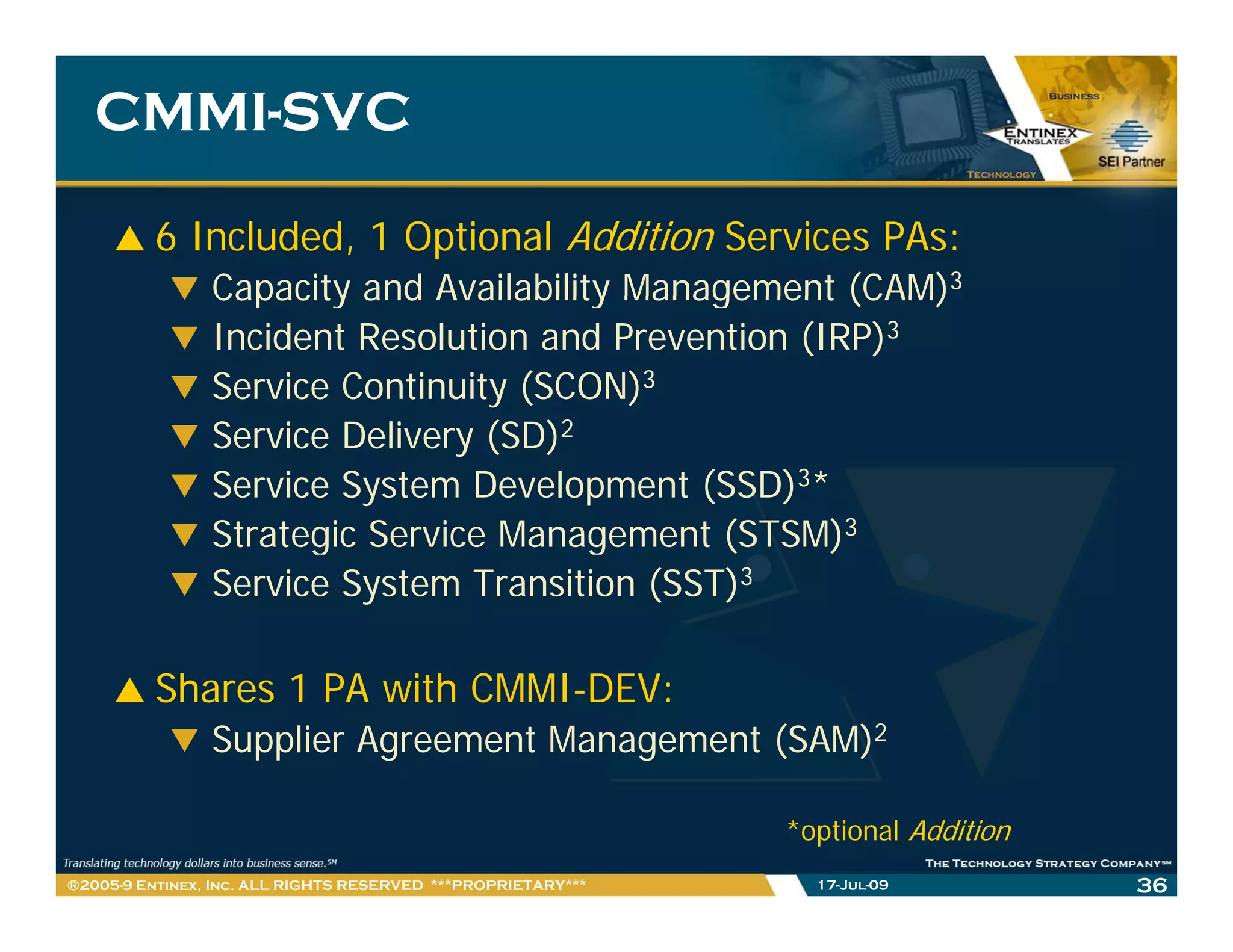 CMMI-
   CMMI-SVC

         6 Included, 1 Optional Addition Services PAs:
                Capacity and Availability Management (CAM)3
                Incident Resolution and Prevention (IRP)3
                Service Continuity (SCON)3
                Service Delivery (SD)2
                Service System Development (SSD)3*
                Strategic Service Management (STSM)3
                Service System Transition (SST)3

         Shares 1 PA with CMMI-DEV:
                Supplier Agreement Management (SAM)2

                                                              *optional Addition
®2005-9 Entinex, Inc. ALL RIGHTS RESERVED ***PROPRIETARY***     17-Jul-09          36
 