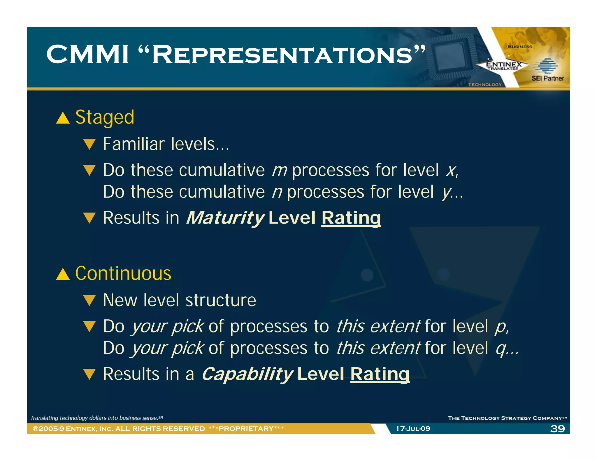 CMMI “Representations”

         Staged
                Familiar levels…
                         levels
                Do these cumulative m processes for level x,
                Do these cumulative n processes for level y…
                Results in Maturity Level Rating


         Continuous
                New level structure
                Do your pick of processes to this extent for level p,
                Do your pick of processes to this extent for level q…
                Results in a Capability Level Rating

®2005-9 Entinex, Inc. ALL RIGHTS RESERVED ***PROPRIETARY***   17-Jul-09   39
 