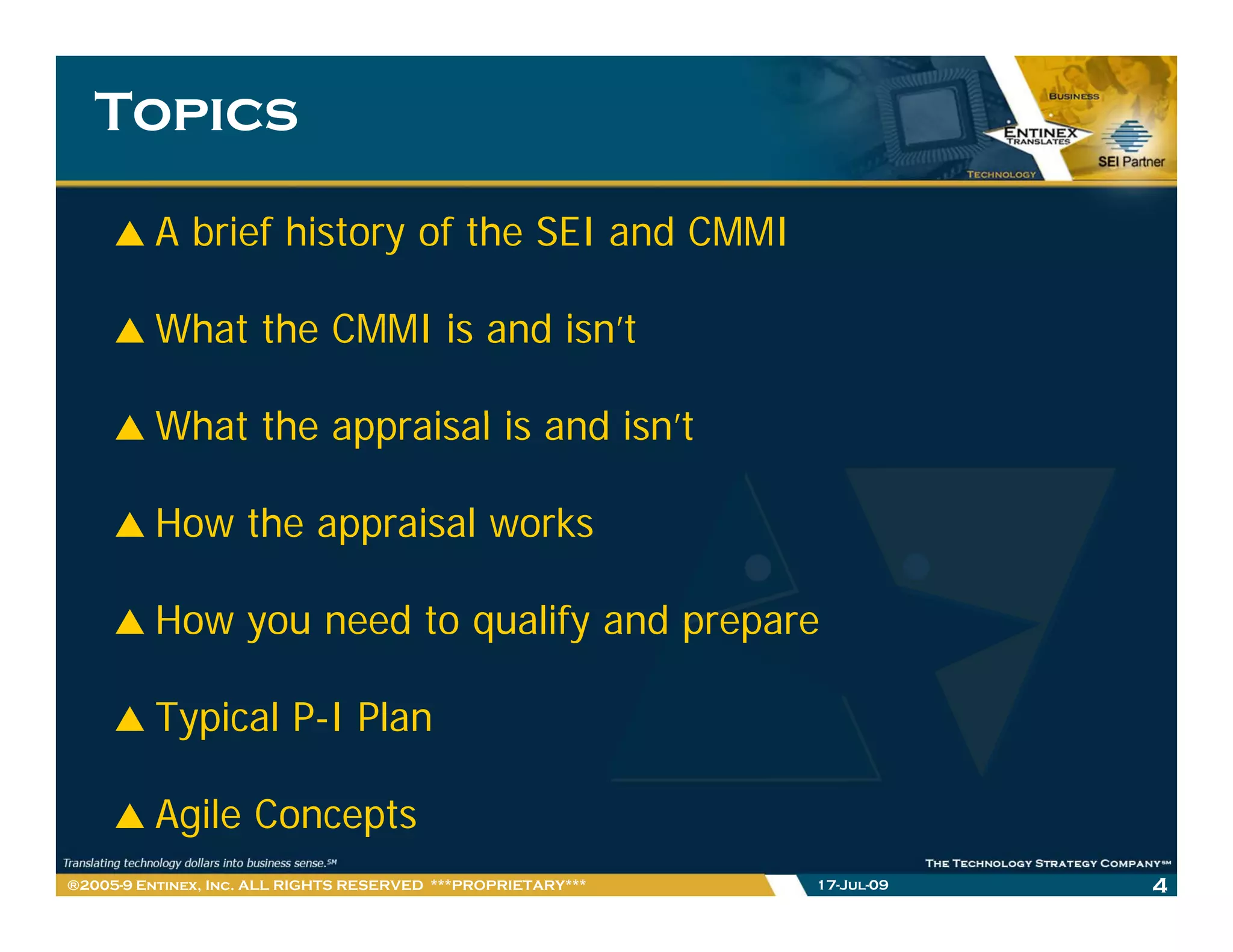 Topics

         A brief history of the SEI and CMMI

         What the CMMI is and isn’t

         What the
         Wh t th appraisal i and isn’t
                      i l is d i ’t

         How the appraisal works

         How you need to qualify and prepare

         Typical P-I Plan

         Agile Concepts
®2005-9 Entinex, Inc. ALL RIGHTS RESERVED ***PROPRIETARY***   17-Jul-09   4
 