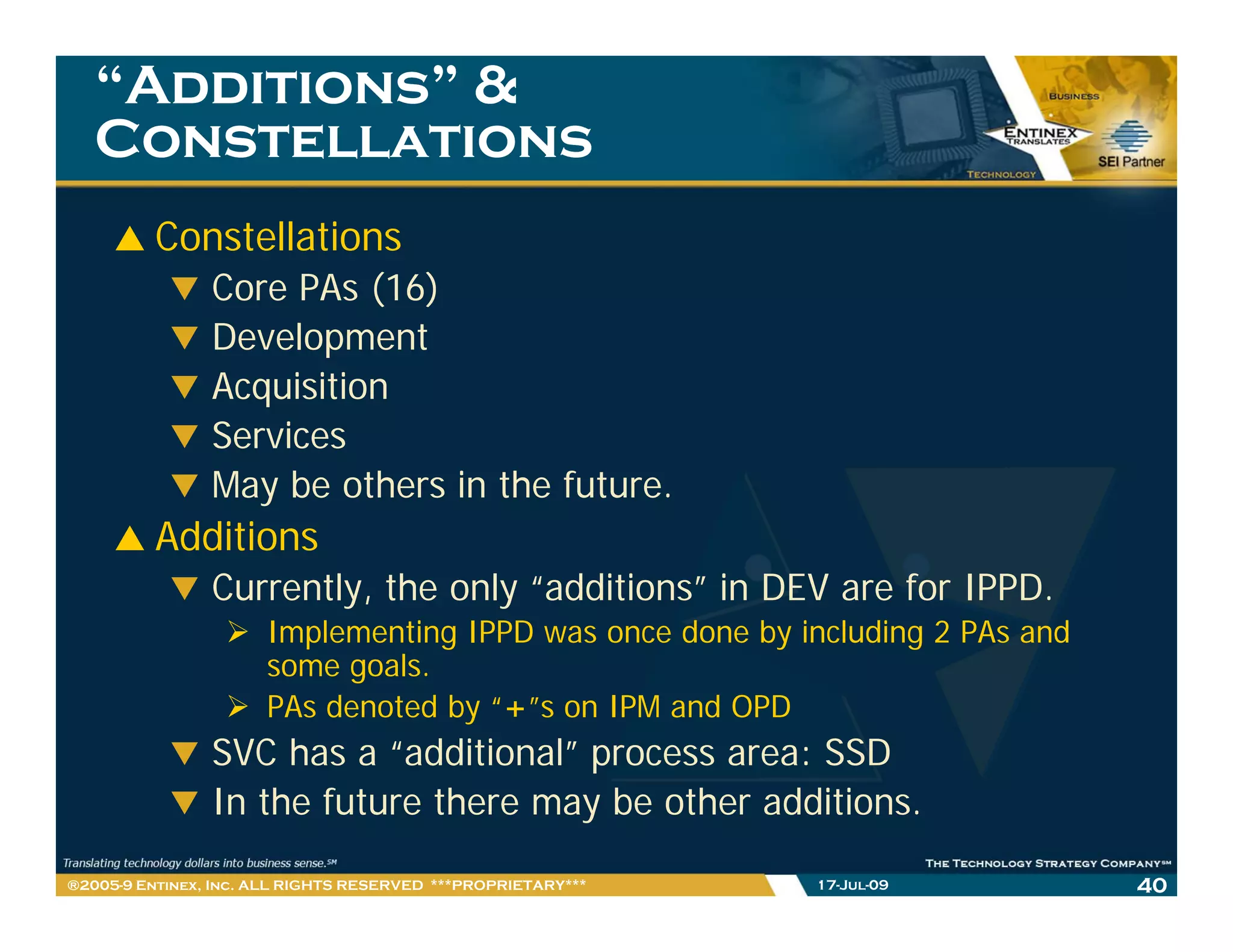 “Additions” &
   Constellations
         Constellations
                Core PAs (16)
                Development
                Acquisition
                Services
                May be others in the future.
         Additions
                Currently, the only “additions” in DEV are for IPPD.
                      Implementing IPPD was once done by including 2 PAs and
                      some goals.
                               l
                      PAs denoted by “+”s on IPM and OPD
                SVC has a “additional” process area: SSD
                In the future there may be other additions.

®2005-9 Entinex, Inc. ALL RIGHTS RESERVED ***PROPRIETARY***   17-Jul-09        40
 