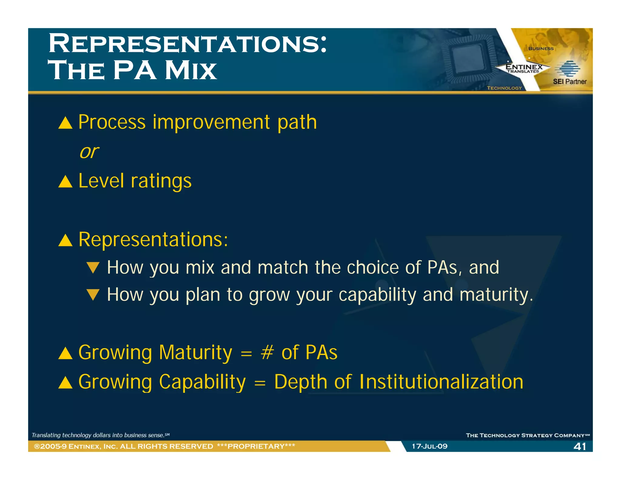 Representations:
   The PA Mix
         Process improvement path
         or
         Level ratings

         Representations:
                How you mix and match the choice of PAs, and
                                                     PAs
                How you plan to grow your capability and maturity.


         Growing Maturity = # of PAs
         Growing Capability = Depth of Institutionalization
               g p        y     p

®2005-9 Entinex, Inc. ALL RIGHTS RESERVED ***PROPRIETARY***   17-Jul-09   41
 
