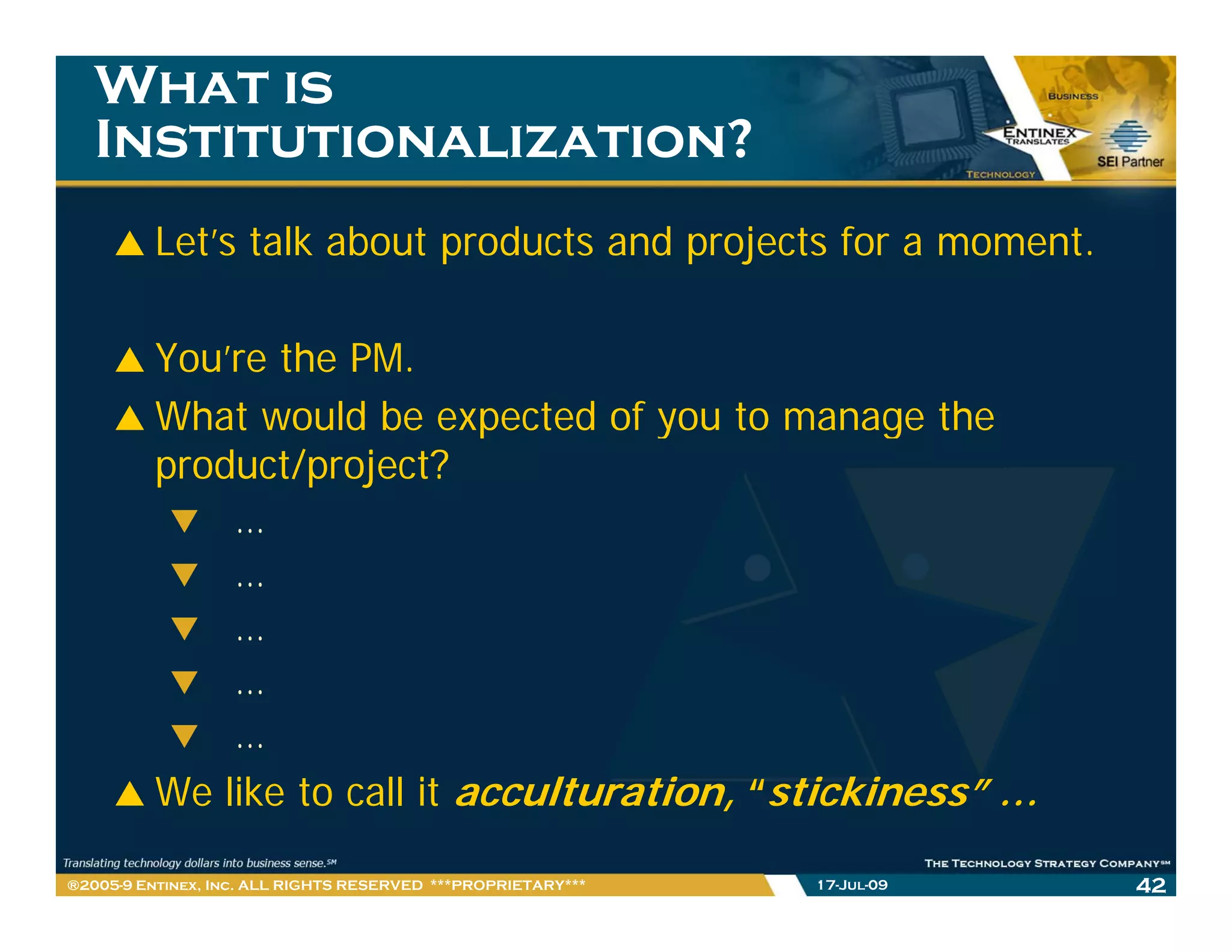 What is
   Institutionalization?
         Let’s talk about products and projects for a moment.

         You’re the PM.
         What would be expected of you to manage the
         product/project?
                   …
                   …
                   …
                   …
                   …
         We l k to call it acculturation, “stickiness” …
            like     ll        l     i       i ki    ”
®2005-9 Entinex, Inc. ALL RIGHTS RESERVED ***PROPRIETARY***   17-Jul-09   42
 