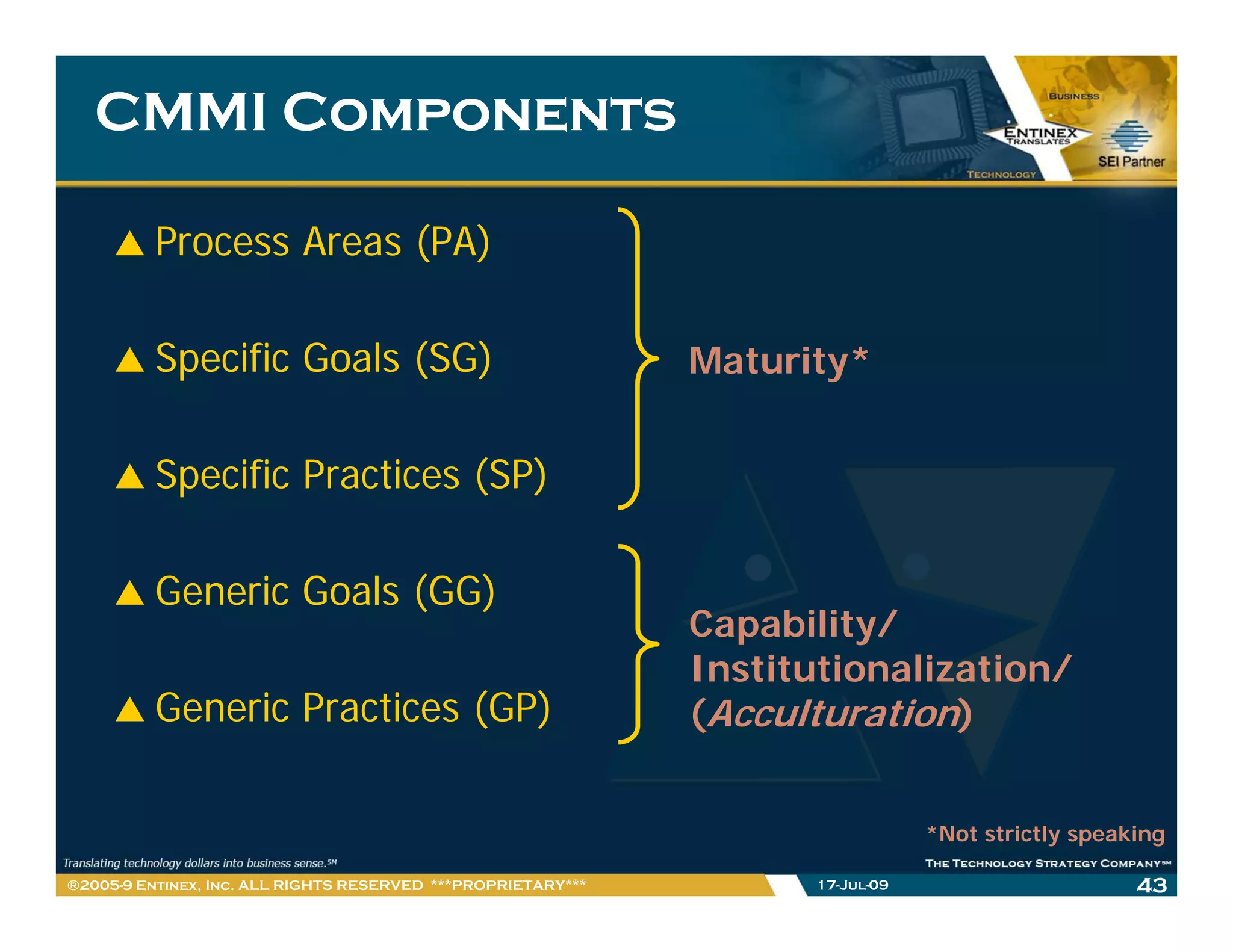 CMMI Components

         Process Areas (PA)

         Specific Goals (SG)                                  Maturity*


         Specific Practices (SP)

         Generic Goals (GG)
                                                              Capability/
                                                              Institutionalization/
                                                              I tit ti    li ti /
         Generic Practices (GP)                               (Acculturation)


                                                                                *Not strictly speaking

®2005-9 Entinex, Inc. ALL RIGHTS RESERVED ***PROPRIETARY***         17-Jul-09                      43
 