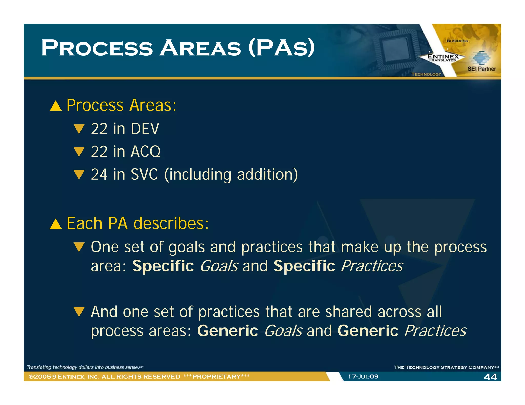 Process Areas (PAs)

          Process Areas:
                22 in DEV
                22 in ACQ
                24 in SVC (including addition)


          Each PA describes:
                One set of goals and practices that make up the process
                area: Specific Goals and Specific Practices

                And one set of practices that are shared across all
                process areas: Generic Goals and Generic Practices

®2005-9 Entinex, Inc. ALL RIGHTS RESERVED ***PROPRIETARY***   17-Jul-09   44
 