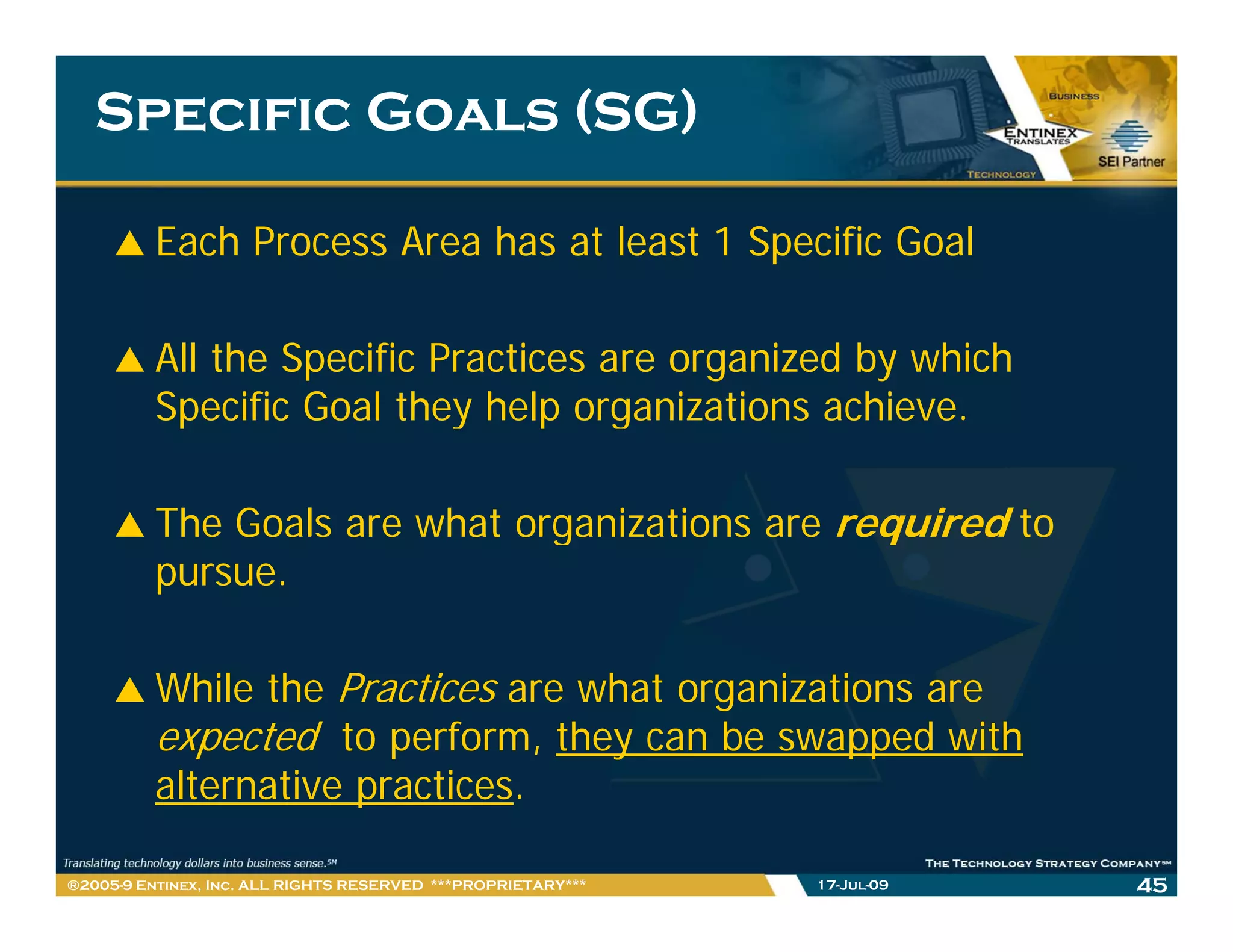 Specific Goals (SG)

         Each Process Area has at least 1 Specific Goal

         All the Specific Practices are organized by which
         Specific Goal they help organizations achieve.

         The Goals are what organizations are required to
         pursue.

         While the Practices are what organizations are
         expected to perform, they can be swapped with
         alternative practices.
          lt    ti       ti

®2005-9 Entinex, Inc. ALL RIGHTS RESERVED ***PROPRIETARY***   17-Jul-09   45
 