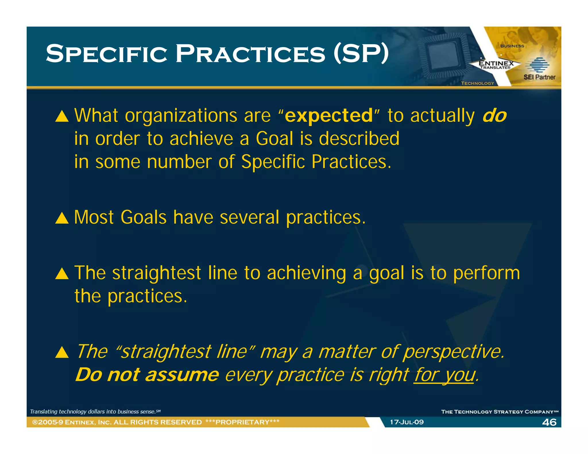 Specific Practices (SP)

         What organizations are “expected” to actually do
         in order to achieve a Goal is described
         in some number of Specific Practices.

         Most Goals have several practices.

         The straightest line to achieving a goal is to perform
         the practices.

         The “straightest line” may a matter of perspective.
         Do t
         D not assume every practice i right f you.
                                     ti is i ht for

®2005-9 Entinex, Inc. ALL RIGHTS RESERVED ***PROPRIETARY***   17-Jul-09   46
 