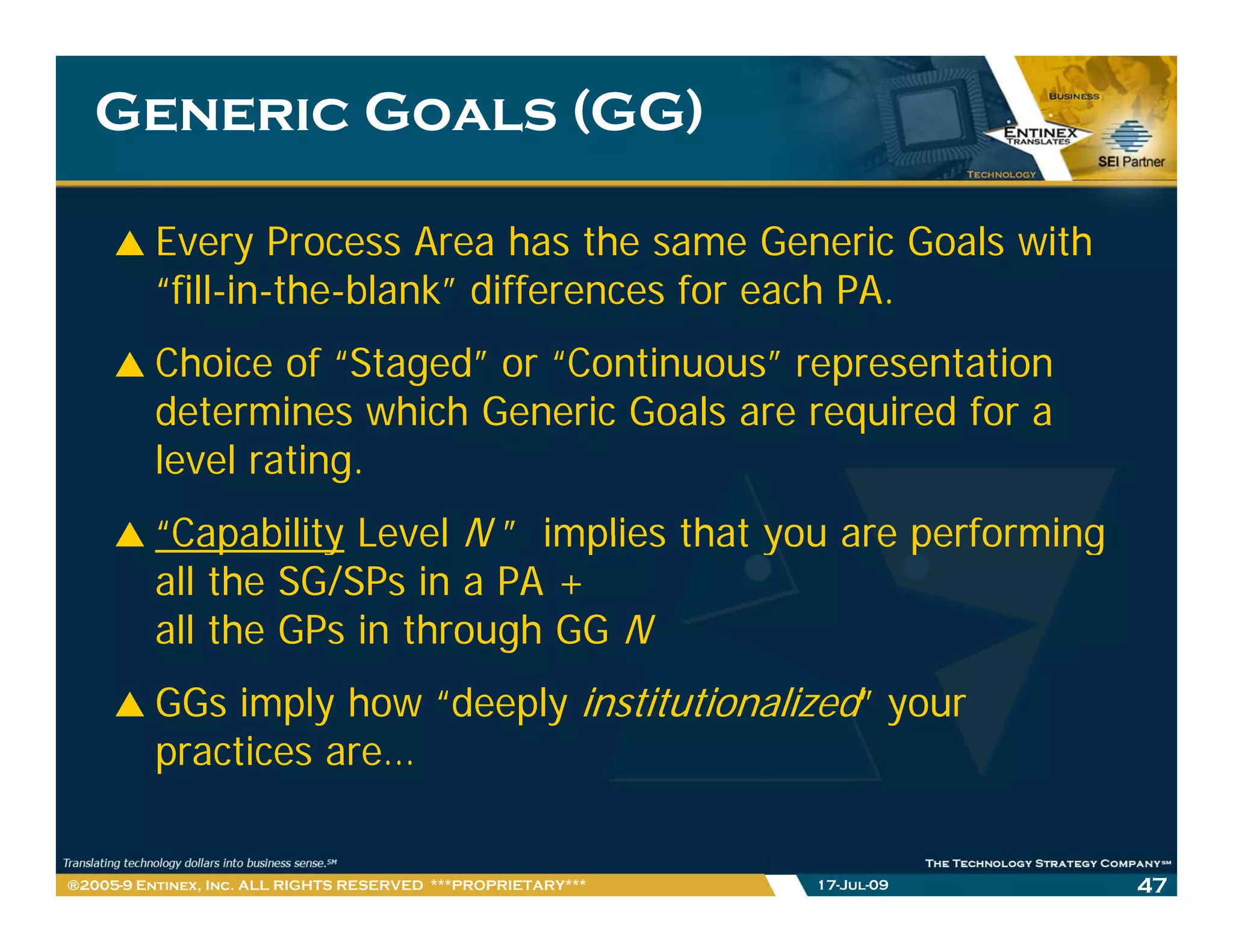 Generic Goals (GG)

         Every Process Area has the same Generic Goals with
         “fill-in-the-blank” differences for each PA
          fill in the blank                       PA.
         Choice of “Staged” or “Continuous” representation
         determines which Generic Goals are required for a
         level rating.
         “Capability Level N ” implies that you are performing
          Capability
         all the SG/SPs in a PA +
         all the GPs in through GG N
         GGs imply how “deeply institutionalized” your
         practices are…


®2005-9 Entinex, Inc. ALL RIGHTS RESERVED ***PROPRIETARY***   17-Jul-09   47
 