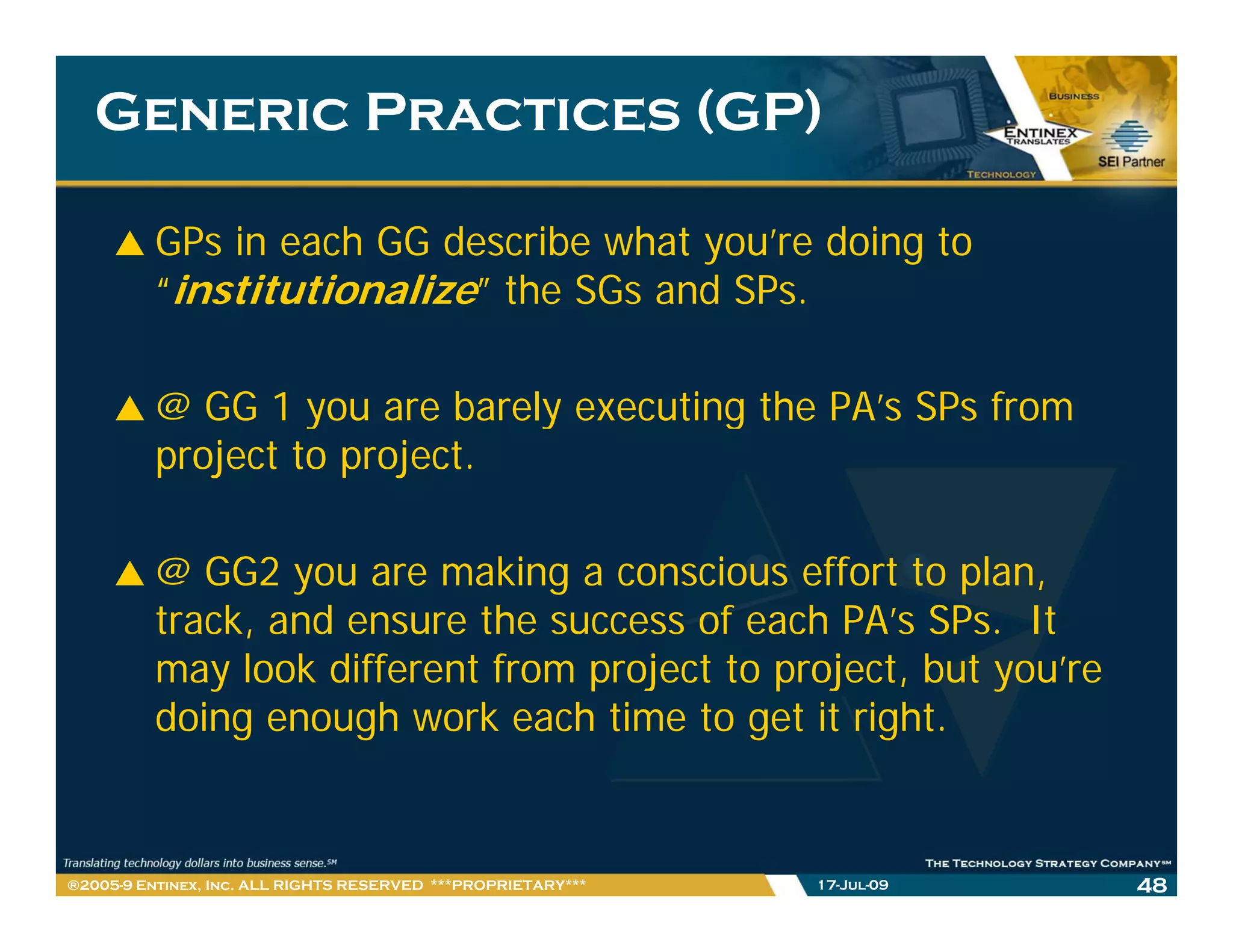 Generic Practices (GP)

         GPs in each GG describe what you’re doing to
         “institutionalize” the SGs and SPs.
                                        SPs

         @ GG 1 you are barely executing the PA’s SPs from
                                             PA s
         project to project.

         @ GG2 you are making a conscious effort to plan,
         track, and ensure the success of each PA’s SPs. It
         may l k different f
              look diff   t from project t project, b t you’re
                                    j t to    j t but       ’
         doing enough work each time to get it right.


®2005-9 Entinex, Inc. ALL RIGHTS RESERVED ***PROPRIETARY***   17-Jul-09   48
 