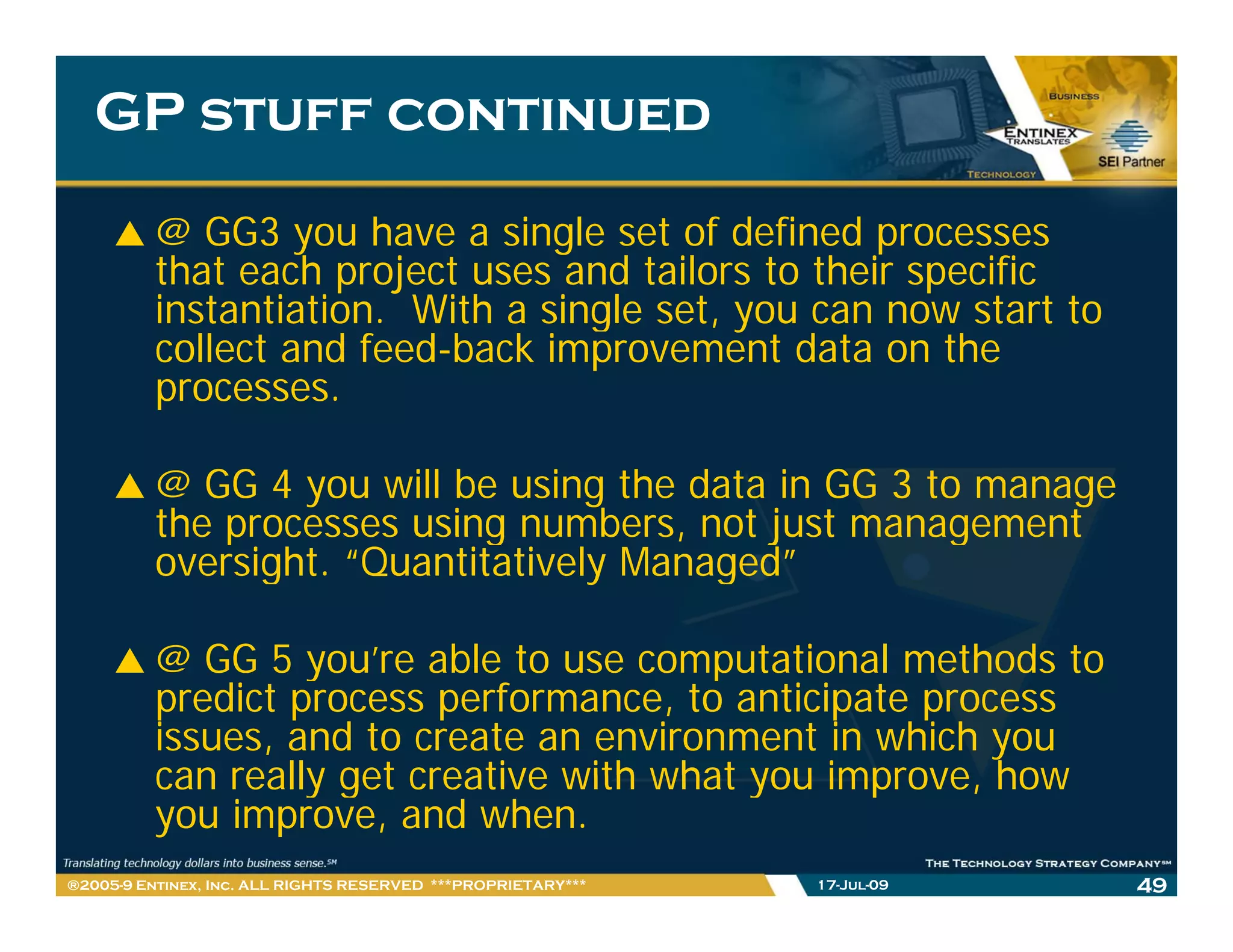 GP stuff continued

         @ GG3 you have a single set of defined processes
         that each project uses and tailors to their specific
         instantiation. With a single set, you can now start to
         i t ti ti              i l     t                 t tt
         collect and feed-back improvement data on the
         processes.

         @ GG 4 you will be using the data in GG 3 to manage
         the processes using numbers, not just management
         oversight. “Quantitatively Managed”

         @ GG 5 you’re able to use computational methods to
                  you re
         predict process performance, to anticipate process
         issues, and to create an environment in which you
         can really get creative with what you improve how
                                               improve,
         you improve, and when.
®2005-9 Entinex, Inc. ALL RIGHTS RESERVED ***PROPRIETARY***   17-Jul-09   49
 