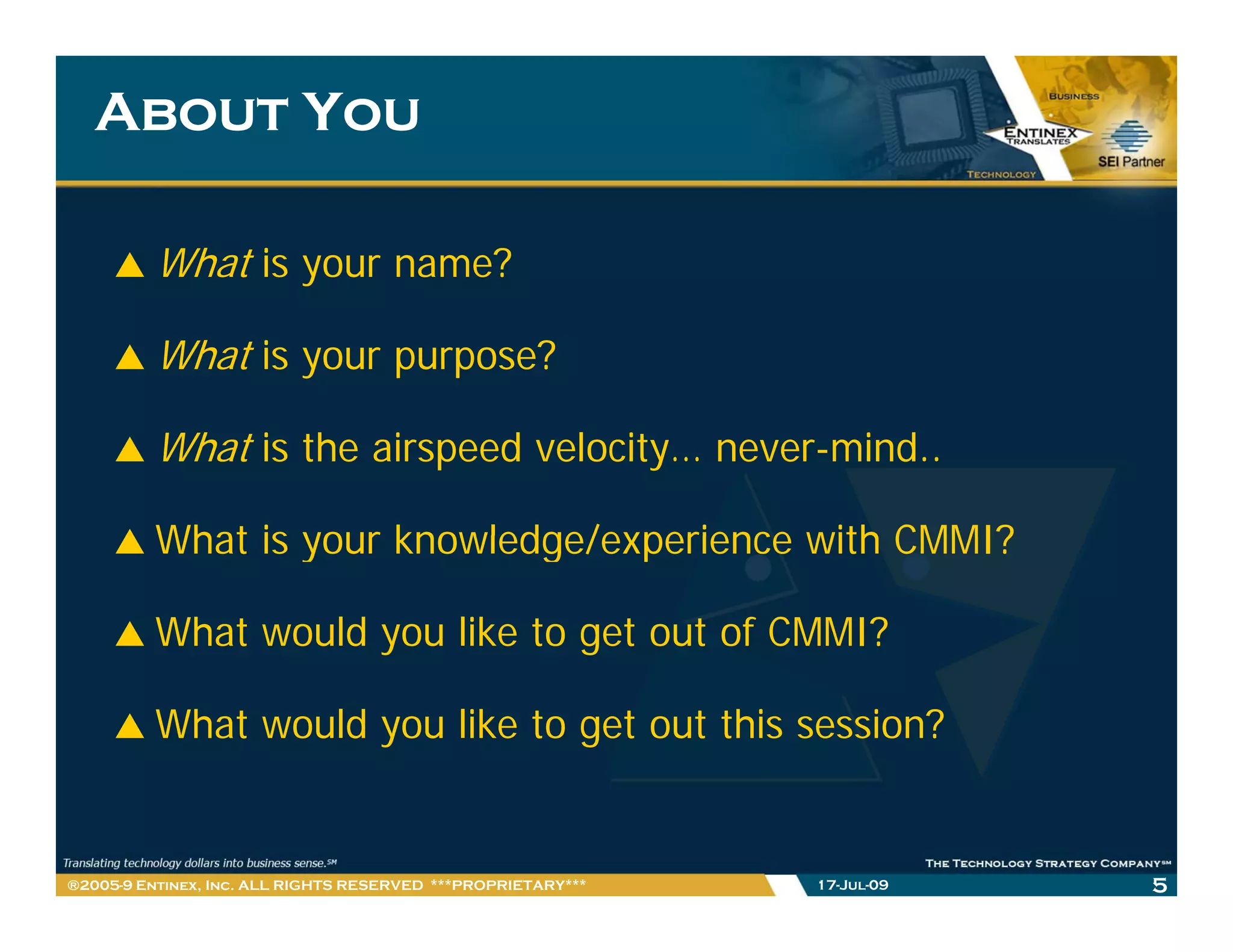 About You

         What is your name?

         What is your purpose?

         What is the airspeed velocity… never-mind..

         What is your knowledge/experience with CMMI?

         What would you like to get out of CMMI?

         What would you like to get out this session?


®2005-9 Entinex, Inc. ALL RIGHTS RESERVED ***PROPRIETARY***   17-Jul-09   5
 