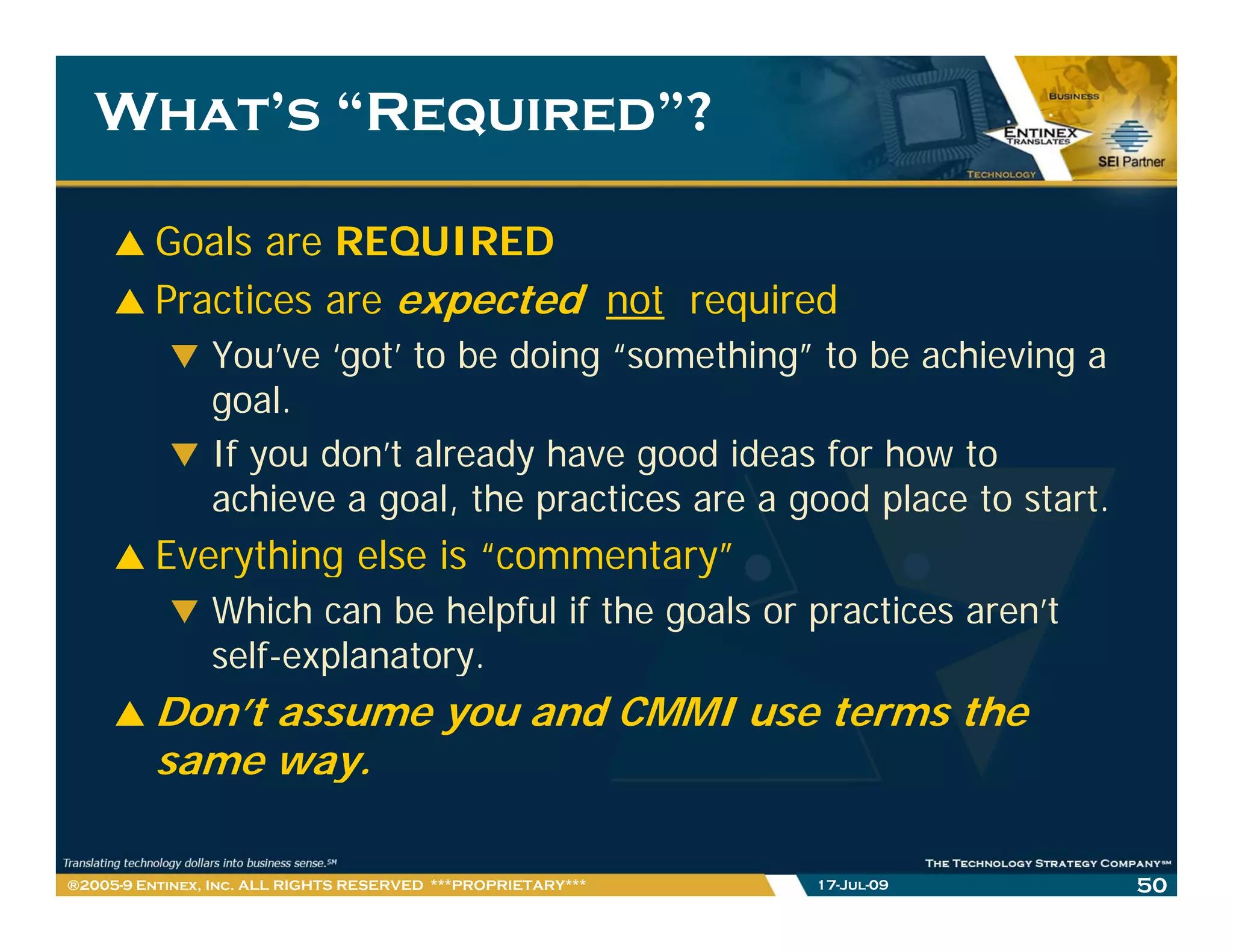 What’s “Required”?

         Goals are REQUIRED
         Practices are expected not required
                You’ve ‘got’ to be doing “something” to be achieving a
                g
                goal.
                If you don’t already have good ideas for how to
                achieve a goal, the practices are a good place to start.
         Everything else is “commentary”
                Which can be helpful if the goals or practices aren’t
                self-explanatory.
                self-explanatory
         Don’t assume you and CMMI use terms the
         same way.y

®2005-9 Entinex, Inc. ALL RIGHTS RESERVED ***PROPRIETARY***   17-Jul-09    50
 