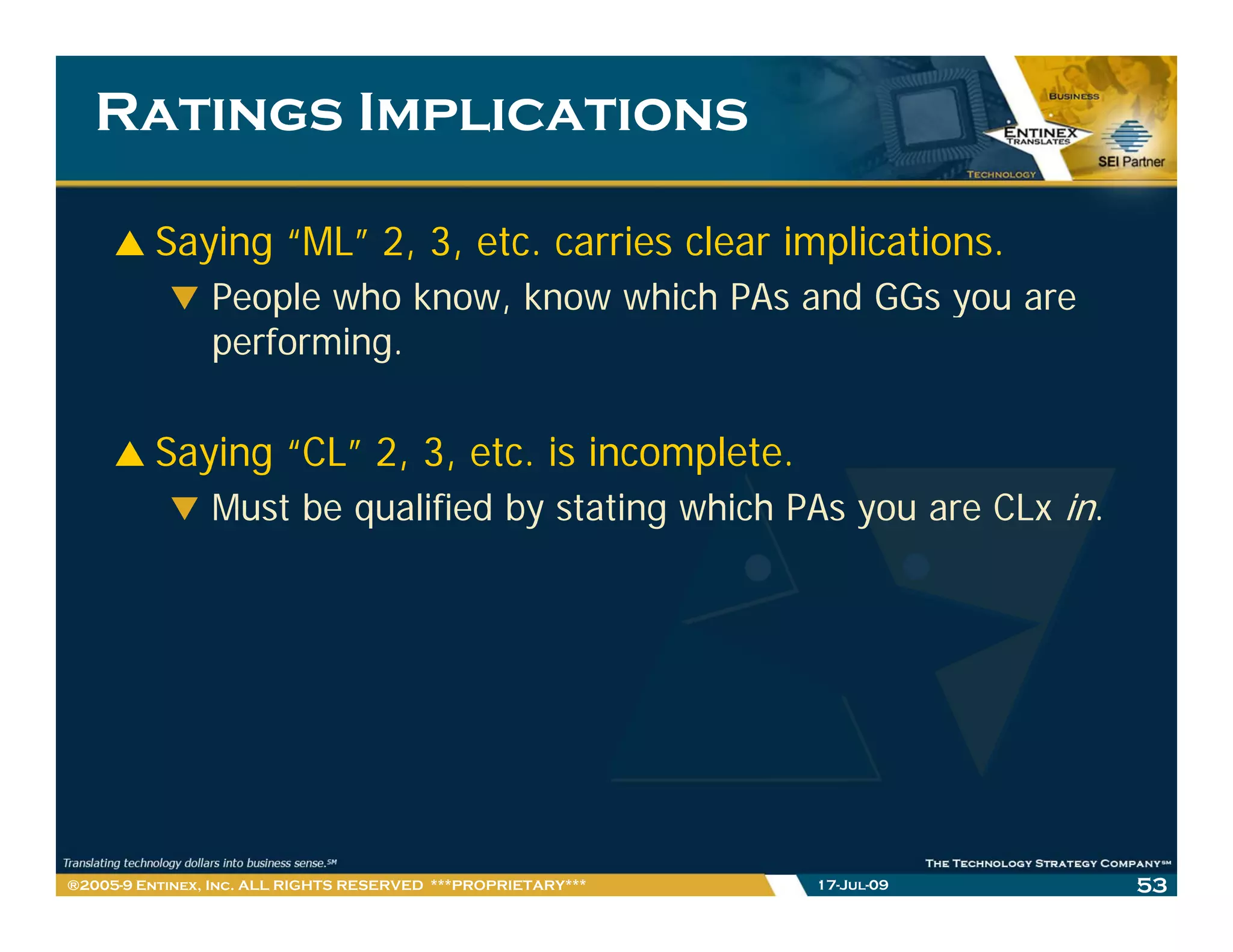 Ratings Implications

         Saying “ML” 2, 3, etc. carries clear implications.
                People who know know which PAs and GGs you are
                            know,
                performing.

         Saying “CL” 2, 3, etc. is incomplete.
                Must be qualified by stating which PAs you are CLx in.




®2005-9 Entinex, Inc. ALL RIGHTS RESERVED ***PROPRIETARY***   17-Jul-09   53
 