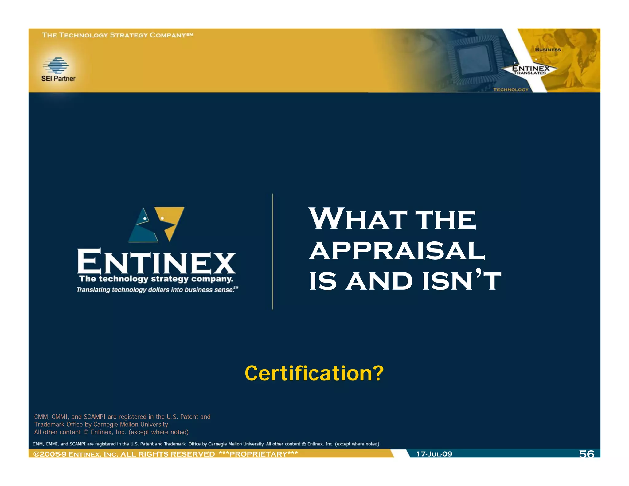 What the
                                                                    appraisal
                                                                    is and isn’t

                                                              Certification?
CMM, CMMI, and SCAMPI are registered in the U.S. Patent and
Trademark Office by Carnegie Mellon University.
All other content © Entinex, Inc. (except where noted)


®2005-9 Entinex, Inc. ALL RIGHTS RESERVED ***PROPRIETARY***                    17-Jul-09   56
 