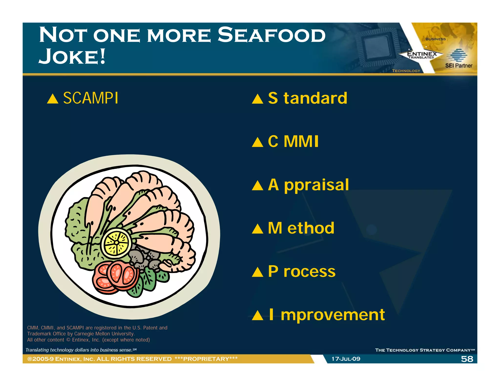 Not one more Seafood
    Joke!
              SCAMPI                                          S tandard

                                                              C MMI

                                                              A ppraisal

                                                              M ethod

                                                              P rocess

                                                              I mprovement
CMM, CMMI, and SCAMPI are registered in the U.S. Patent and
Trademark Office by Carnegie Mellon University.
All other content © Entinex, Inc. (except where noted)


®2005-9 Entinex, Inc. ALL RIGHTS RESERVED ***PROPRIETARY***           17-Jul-09   58
 