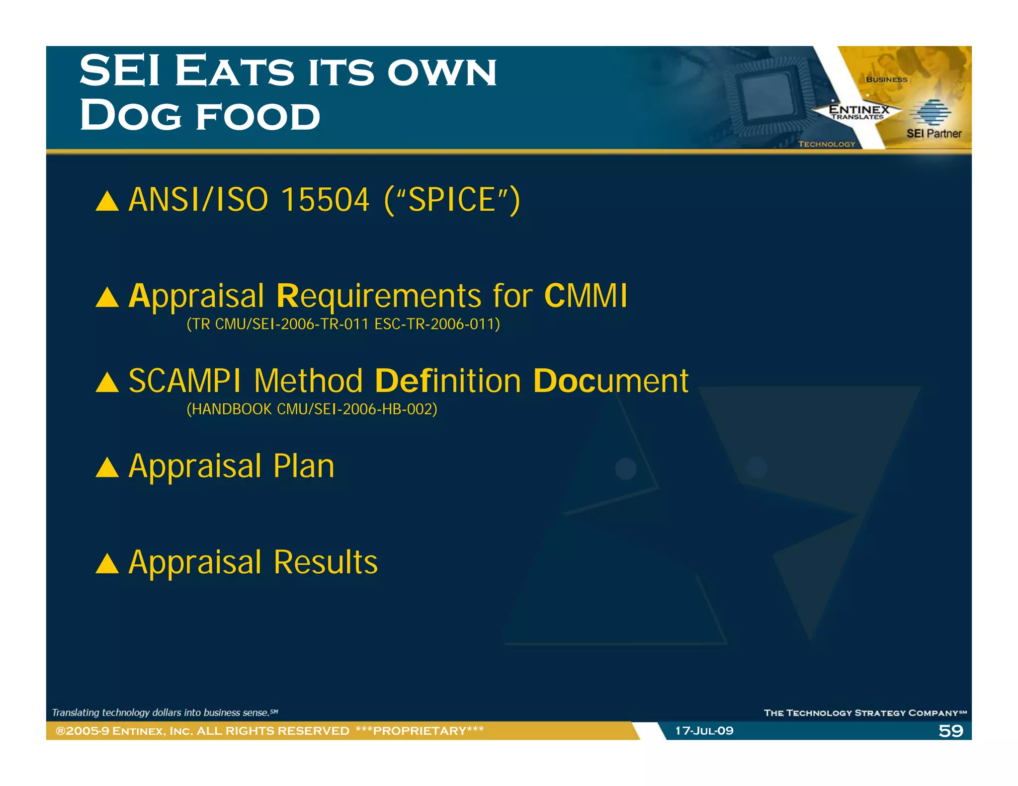 SEI Eats its own
   Dog food
         ANSI/ISO 15504 (“SPICE”)

         Appraisal Requirements for CMMI
                 (TR CMU/SEI-2006-TR-011 ESC-TR-2006-011)



         SCAMPI Method Definition Document
                 (HANDBOOK CMU/SEI-2006-HB-002)



         Appraisal Plan

         Appraisal Results



®2005-9 Entinex, Inc. ALL RIGHTS RESERVED ***PROPRIETARY***   17-Jul-09   59
 
