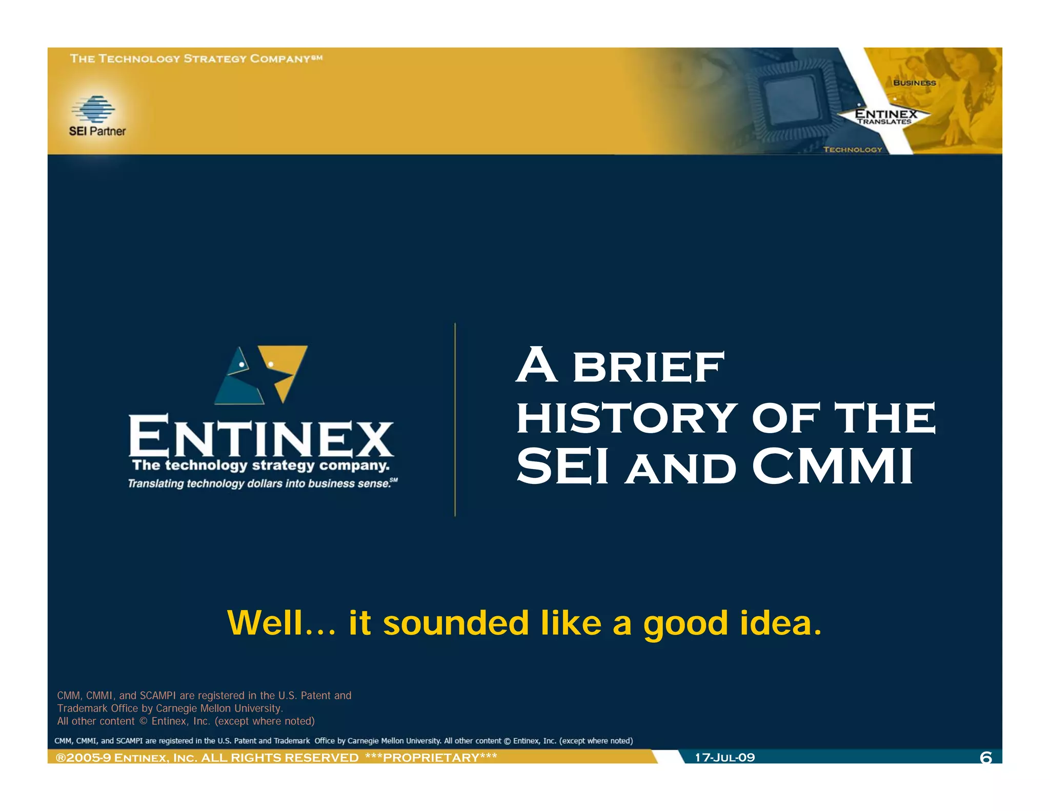 A brief
                                                              history of the
                                                              SEI and CMMI

                                 Well… it sounded like a good idea.
CMM, CMMI, and SCAMPI are registered in the U.S. Patent and
Trademark Office by Carnegie Mellon University.
All other content © Entinex, Inc. (except where noted)


®2005-9 Entinex, Inc. ALL RIGHTS RESERVED ***PROPRIETARY***        17-Jul-09   6
 