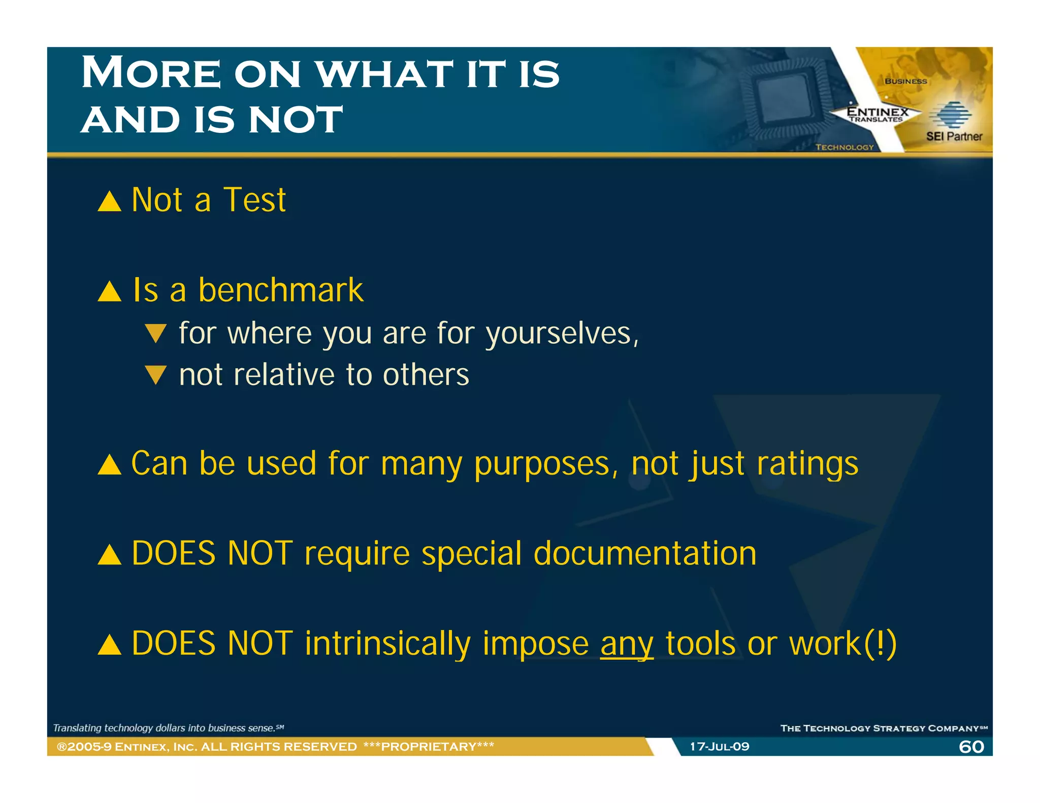 More on what it is
   and is not
         Not a Test

         Is a benchmark
                for where you are for yourselves,
                not relative to others

         Can b
         C be used for many purposes, not just ratings
                 df                     t j t ti

         DOES NOT require special documentation

         DOES NOT intrinsically impose any tools or work(!)

®2005-9 Entinex, Inc. ALL RIGHTS RESERVED ***PROPRIETARY***   17-Jul-09   60
 