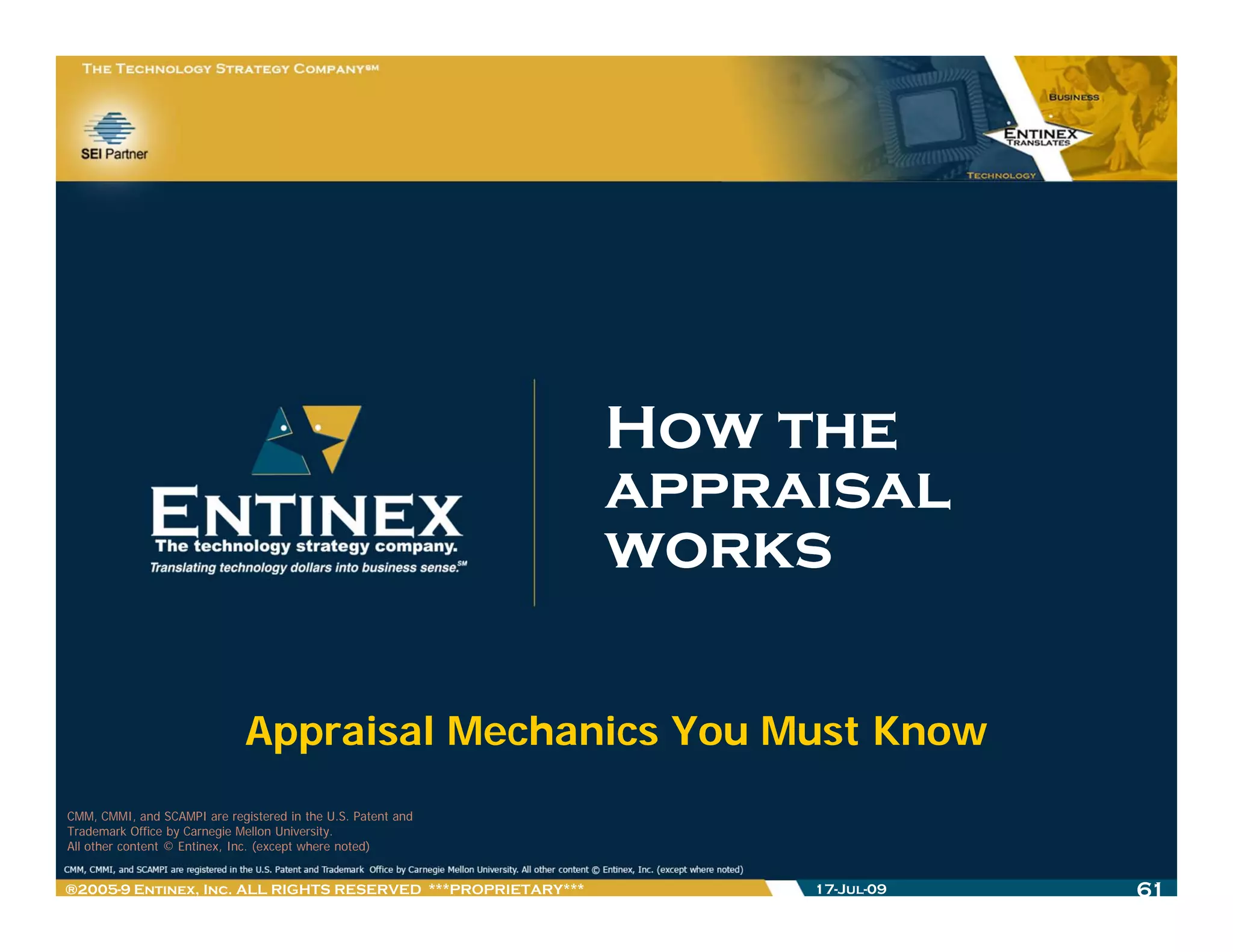 How the
                                                              appraisal
                                                              works

                              Appraisal Mechanics You Must Know
CMM, CMMI, and SCAMPI are registered in the U.S. Patent and
Trademark Office by Carnegie Mellon University.
All other content © Entinex, Inc. (except where noted)


®2005-9 Entinex, Inc. ALL RIGHTS RESERVED ***PROPRIETARY***        17-Jul-09   61
 