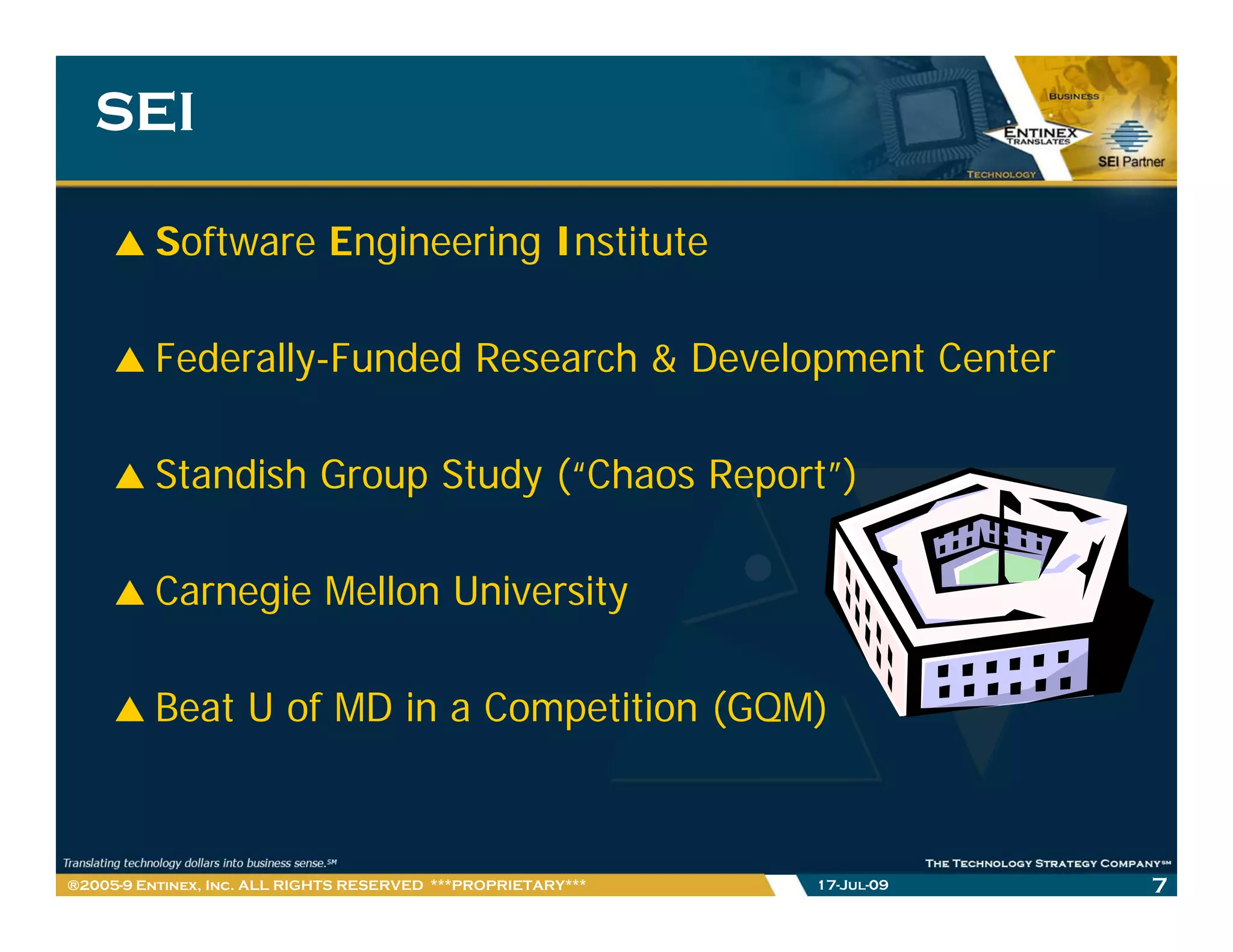 SEI

         Software Engineering Institute

         Federally-Funded Research & Development Center

         Standish Group Study (“Chaos Report”)

         Carnegie Mellon University

         Beat U of MD in a Competition (GQM)



®2005-9 Entinex, Inc. ALL RIGHTS RESERVED ***PROPRIETARY***   17-Jul-09   7
 