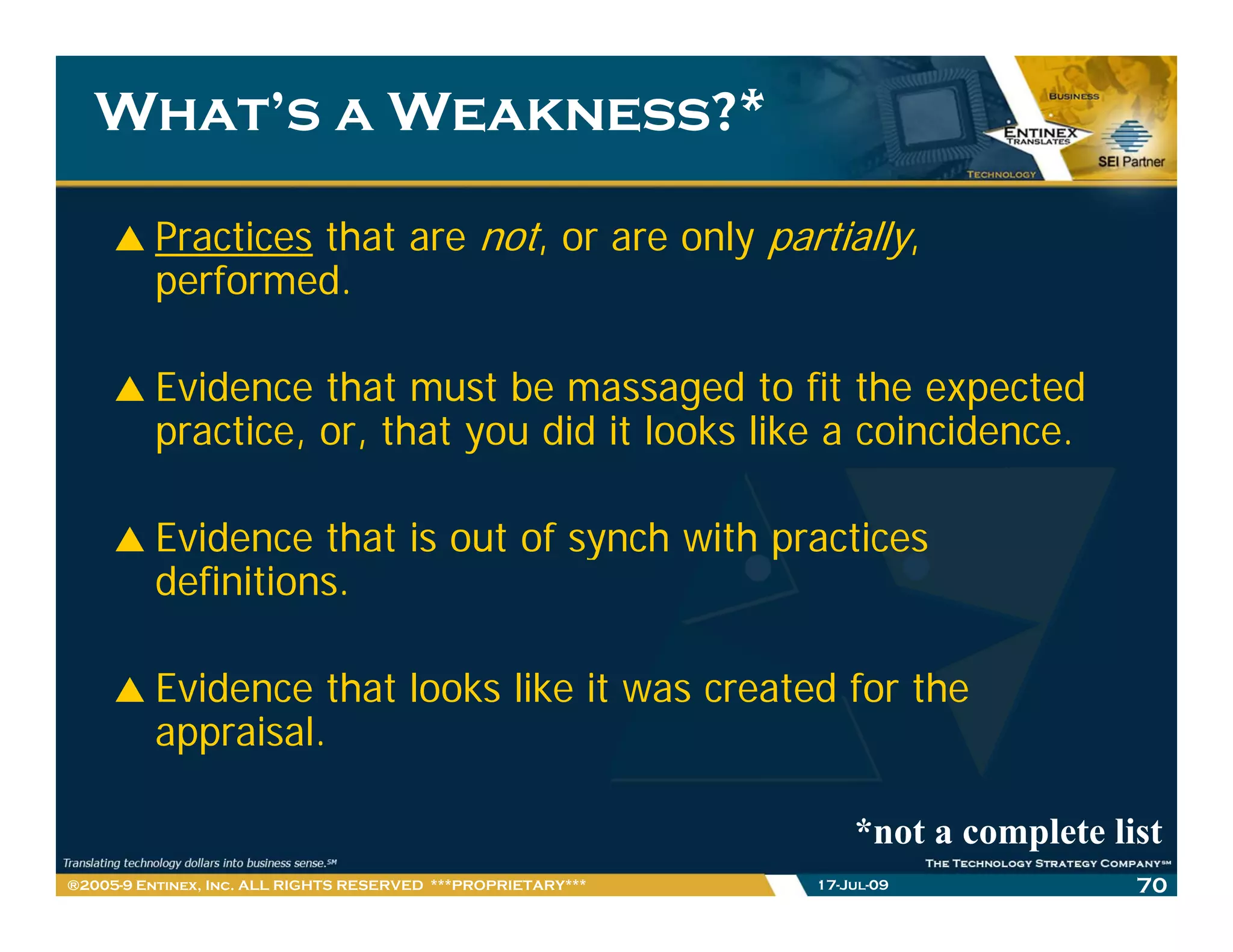 What’s a Weakness?*

         Practices that are not, or are only partially,
         p
         performed.

         Evidence that must be massaged to fit the expected
         practice, or, that you did it looks like a coincidence.
              i         h           i l k lik         i id

         Evidence that is out of synch with practices
         definitions.

         Evidence that looks like it was created for the
         appraisal.

                                                                  *not a complete list
®2005-9 Entinex, Inc. ALL RIGHTS RESERVED ***PROPRIETARY***   17-Jul-09             70
 