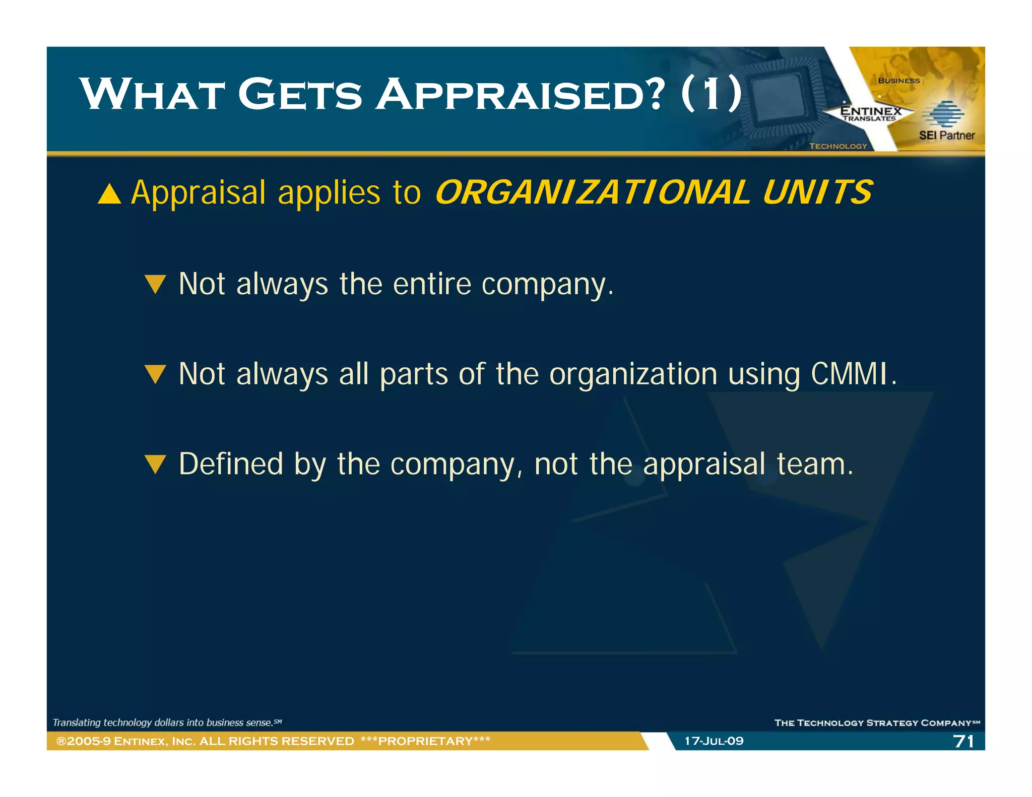 What Gets Appraised? (1)

          Appraisal applies to ORGANIZATIONAL UNITS

                Not always the entire company.

                Not always all parts of the organization using CMMI.

                Defined by the company, not the appraisal team.




®2005-9 Entinex, Inc. ALL RIGHTS RESERVED ***PROPRIETARY***   17-Jul-09   71
 