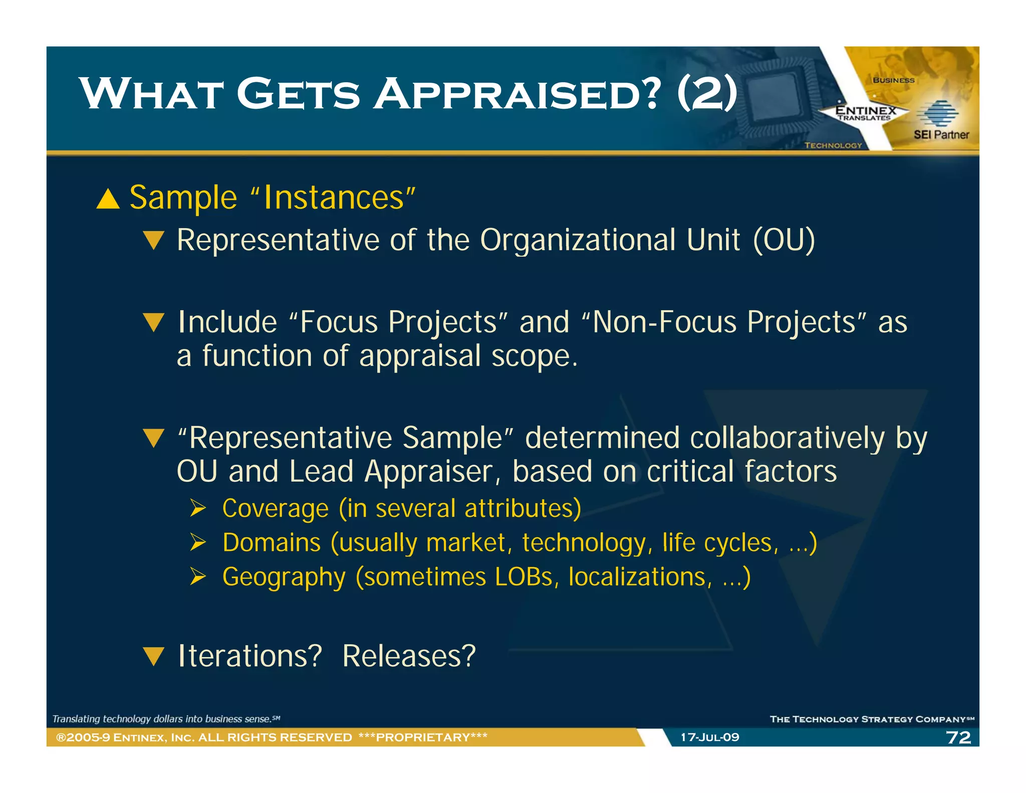 What Gets Appraised? (2)

         Sample “Instances”
                Representative of the Organizational Unit (OU)

                Include “Focus Projects” and “Non-Focus Projects” as
                affunction of appraisal scope.
                      ti    f      i l

                “Representative Sample” determined collaboratively by
                 Representative Sample
                OU and Lead Appraiser, based on critical factors
                      Coverage (in several attributes)
                      Domains (usually market technology life cycles …)
                                       market, technology,    cycles, )
                      Geography (sometimes LOBs, localizations, …)


                Iterations? R l
                It ti     ? Releases?
                                    ?

®2005-9 Entinex, Inc. ALL RIGHTS RESERVED ***PROPRIETARY***   17-Jul-09   72
 
