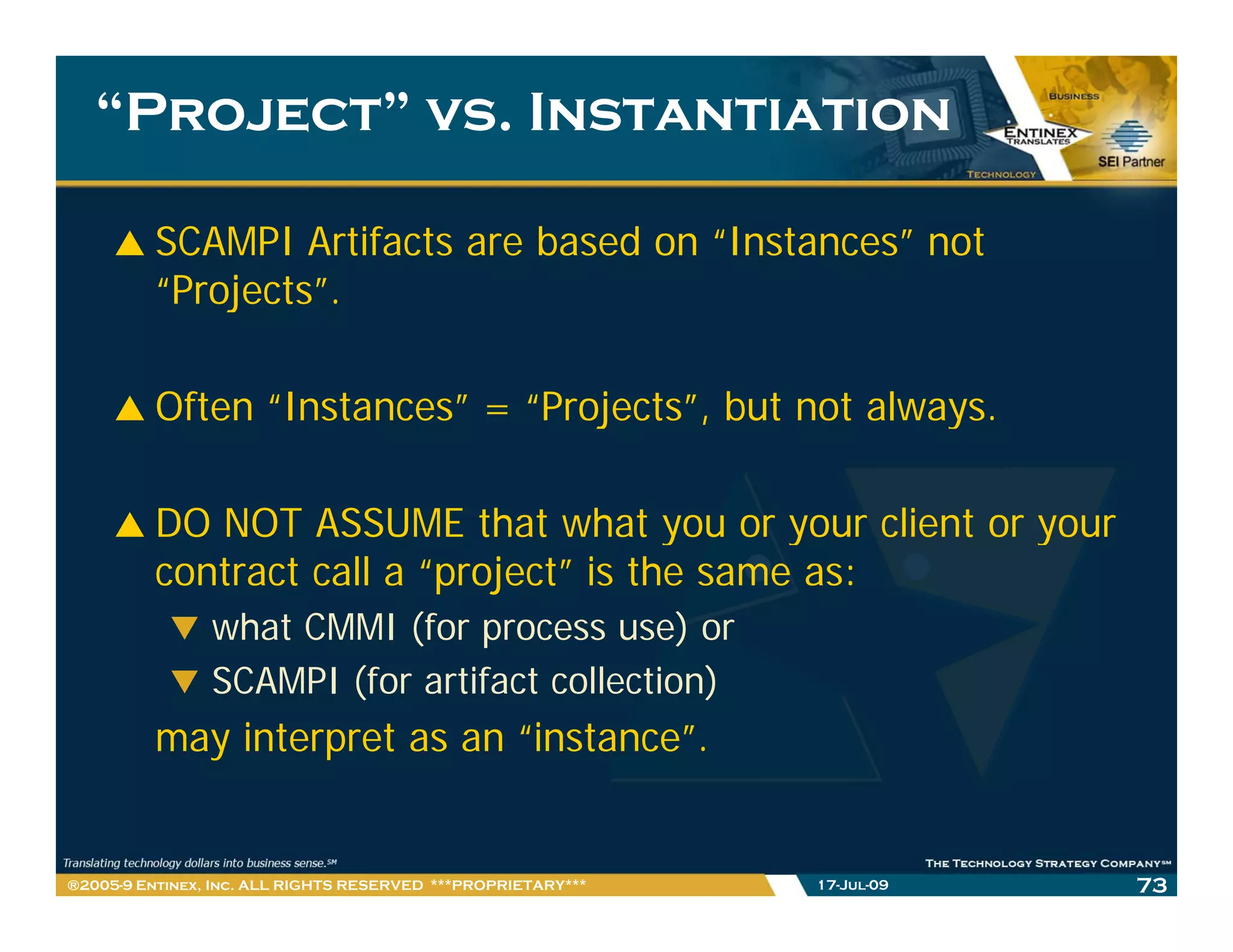 “Project” vs. Instantiation

         SCAMPI Artifacts are based on “Instances” not
         “Projects”.
          Projects

         Often “Instances” = “Projects”, but not always.
                Instances     Projects ,

         DO NOT ASSUME that what you or your client or your
         contract call a “project” is the same as:
                what CMMI (for process use) or
                SCAMPI (for artifact collection)
         may interpret as an “instance”.


®2005-9 Entinex, Inc. ALL RIGHTS RESERVED ***PROPRIETARY***   17-Jul-09   73
 