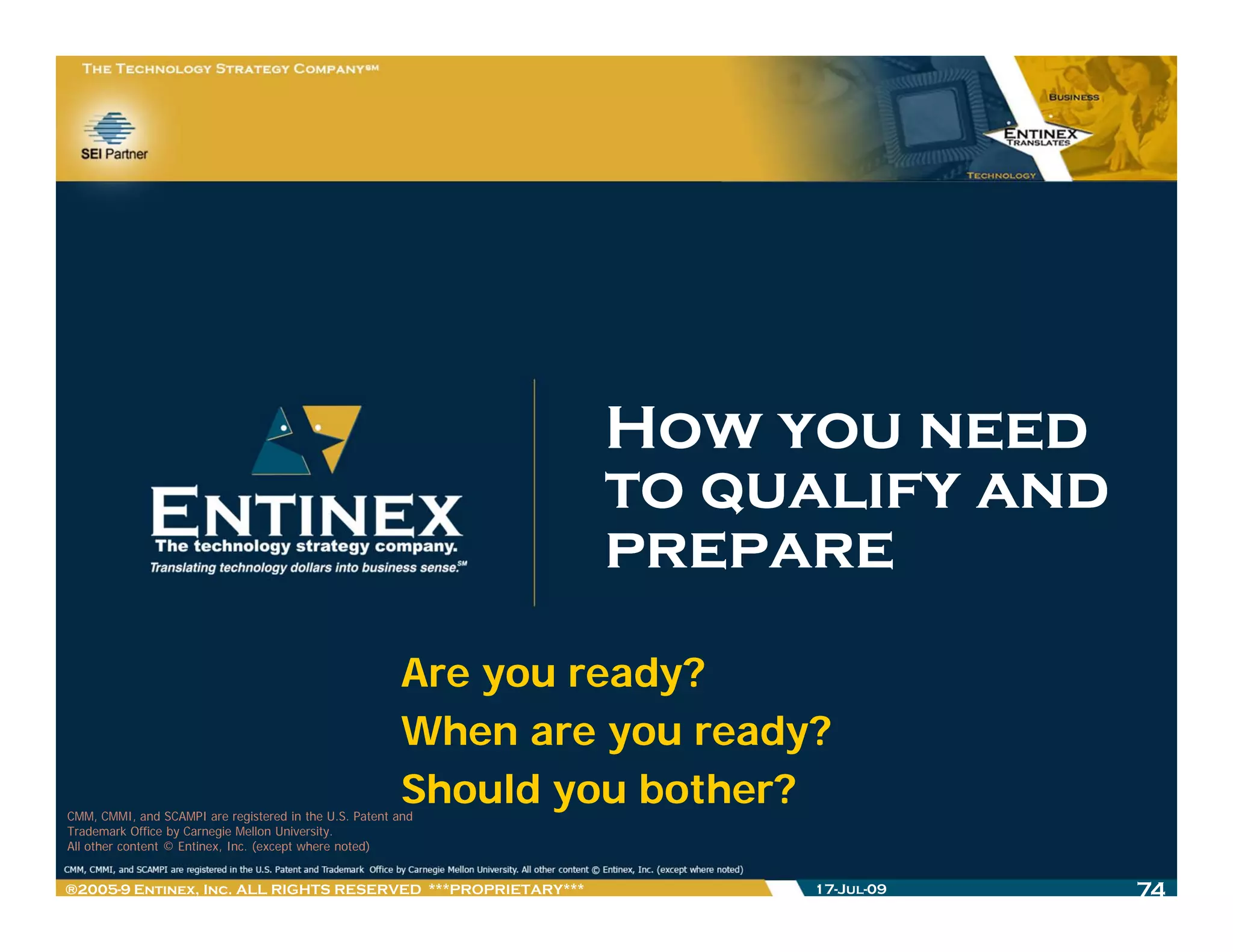 How you need
                                                                to qualify and
                                                                prepare
                                                        Are you ready?
                                                        When are you ready?
                                                        Should you b th ?
                                                        Sh ld
CMM, CMMI, and SCAMPI are registered in the U.S. Patent and
                                                                   bother?
Trademark Office by Carnegie Mellon University.
All other content © Entinex, Inc. (except where noted)


®2005-9 Entinex, Inc. ALL RIGHTS RESERVED ***PROPRIETARY***               17-Jul-09   74
 