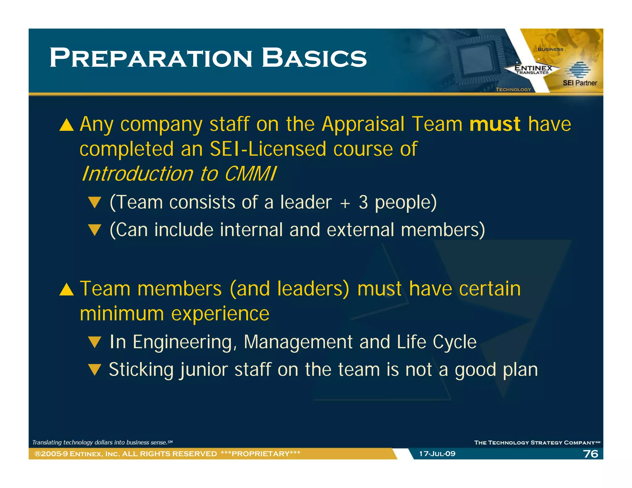 Preparation Basics

         Any company staff on the Appraisal Team must have
         completed an SEI Licensed course of
                      SEI-Licensed
         Introduction to CMMI
                (Team consists of a leader + 3 people)
                (Can include internal and external members)


         Team members (and leaders) must have certain
         minimum experience
                In Engineering, Management and Life Cycle
                I E i       i    M            t d Lif C l
                Sticking junior staff on the team is not a good plan



®2005-9 Entinex, Inc. ALL RIGHTS RESERVED ***PROPRIETARY***   17-Jul-09   76
 