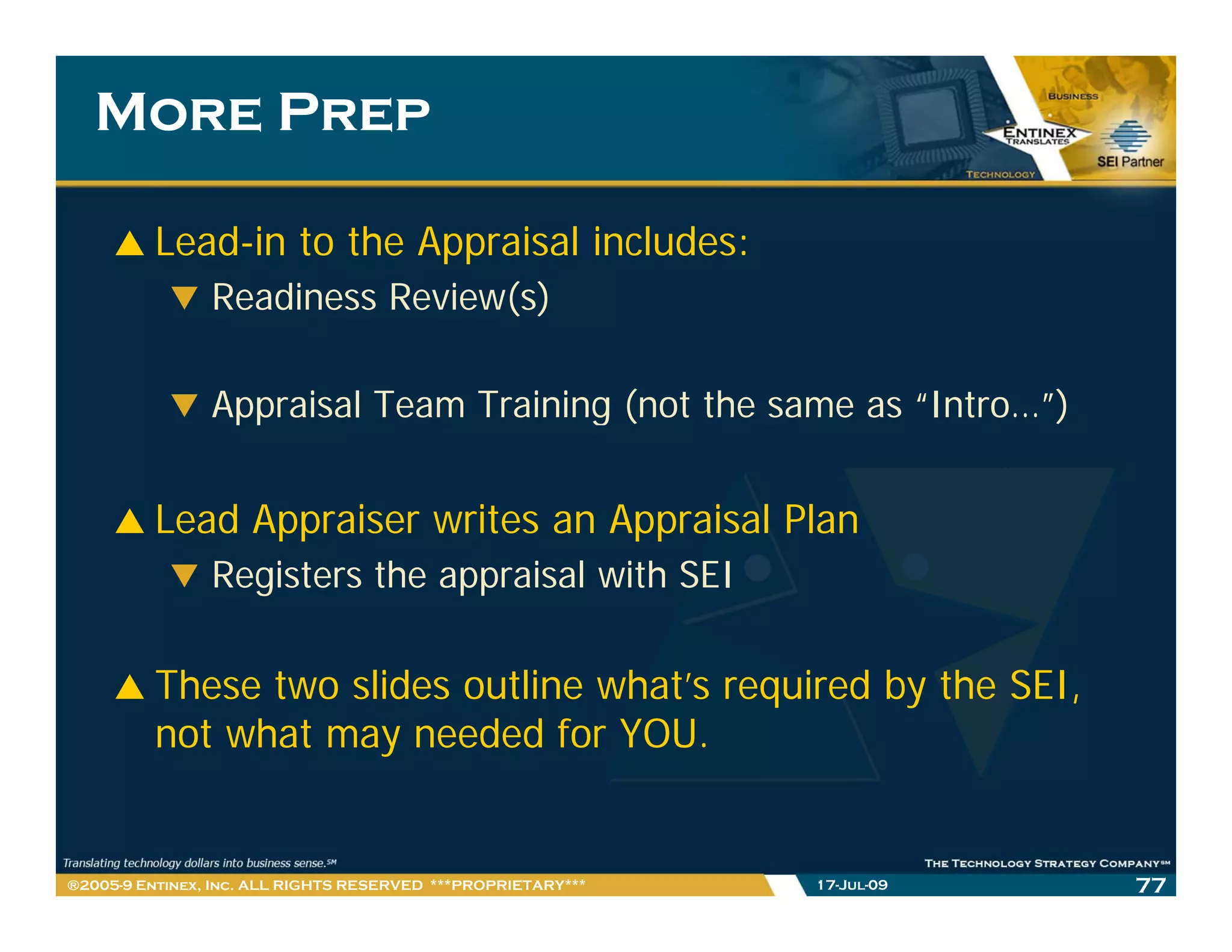 More Prep

         Lead-in to the Appraisal includes:
                Readiness Review(s)

                Appraisal Team Training (not the same as “Intro…”)
                                                          Intro… )


         Lead Appraiser writes an Appraisal Plan
               pp                  pp
                Registers the appraisal with SEI

         These two slides outline what’s required by the SEI,
         not what may needed for YOU.


®2005-9 Entinex, Inc. ALL RIGHTS RESERVED ***PROPRIETARY***   17-Jul-09   77
 