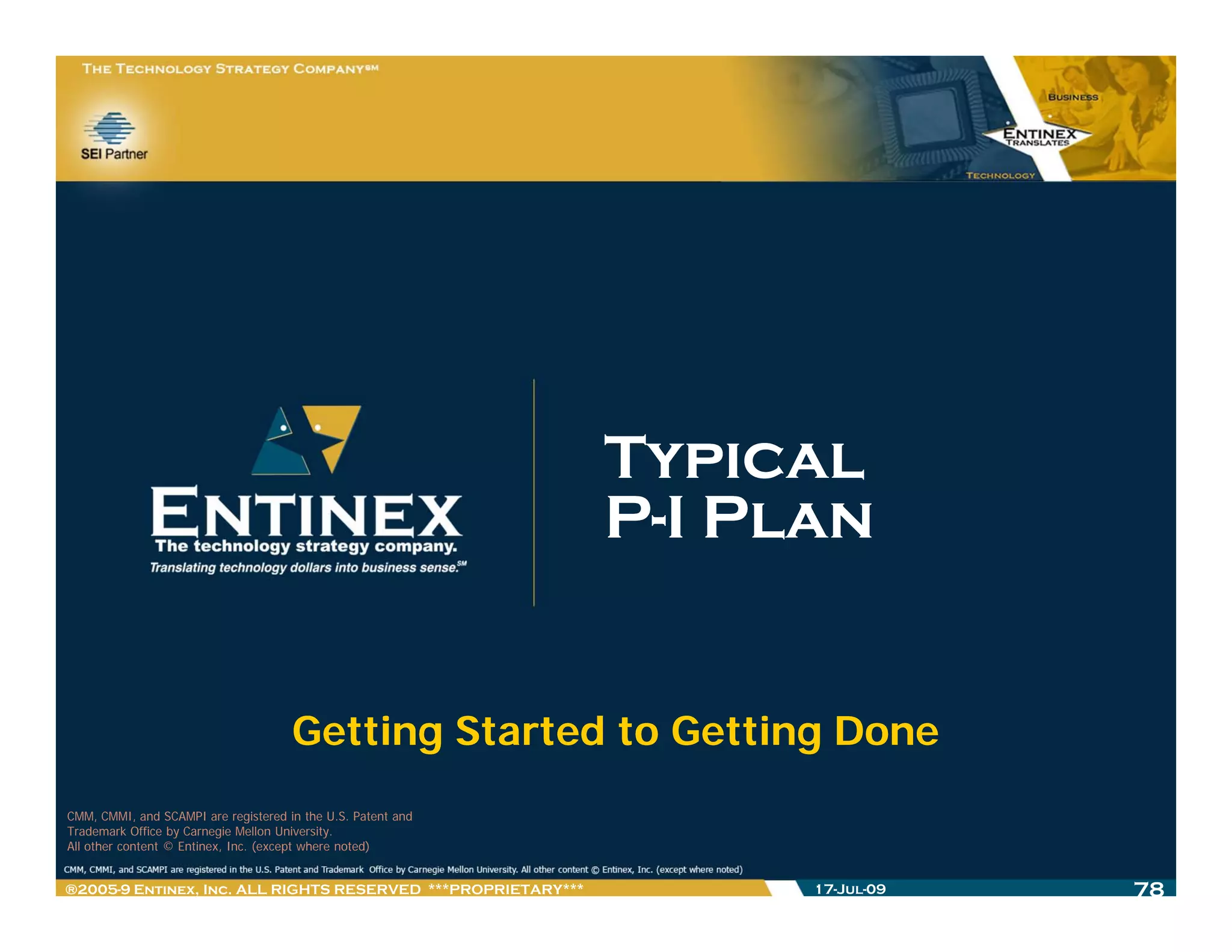 Typical
                                                              P-I Plan


                                      Getting Started to Getting Done
CMM, CMMI, and SCAMPI are registered in the U.S. Patent and
Trademark Office by Carnegie Mellon University.
All other content © Entinex, Inc. (except where noted)


®2005-9 Entinex, Inc. ALL RIGHTS RESERVED ***PROPRIETARY***         17-Jul-09   78
 