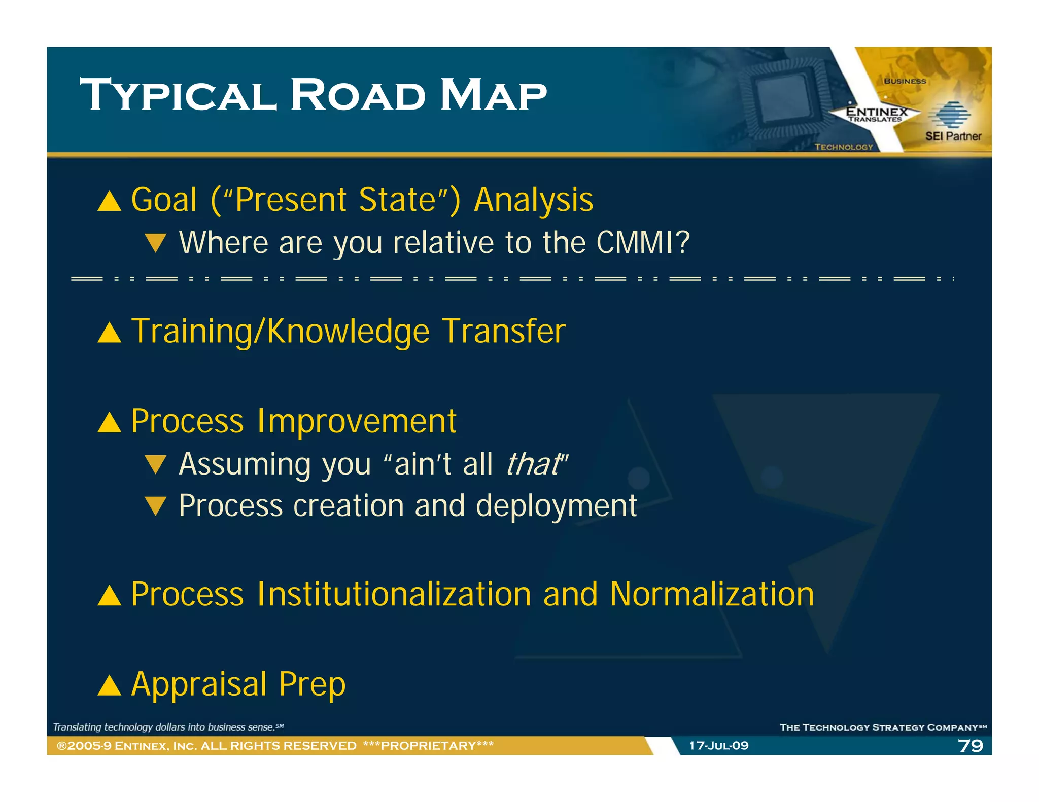 Typical Road Map

         Goal (“Present State”) Analysis
                Where are you relative to the CMMI?

         Training/Knowledge Transfer

         Process Improvement
                Assuming you “ ’ all that”
                               “ain’t ll h
                Process creation and deployment

         Process Institutionalization and Normalization

         Appraisal Prep
®2005-9 Entinex, Inc. ALL RIGHTS RESERVED ***PROPRIETARY***   17-Jul-09   79
 