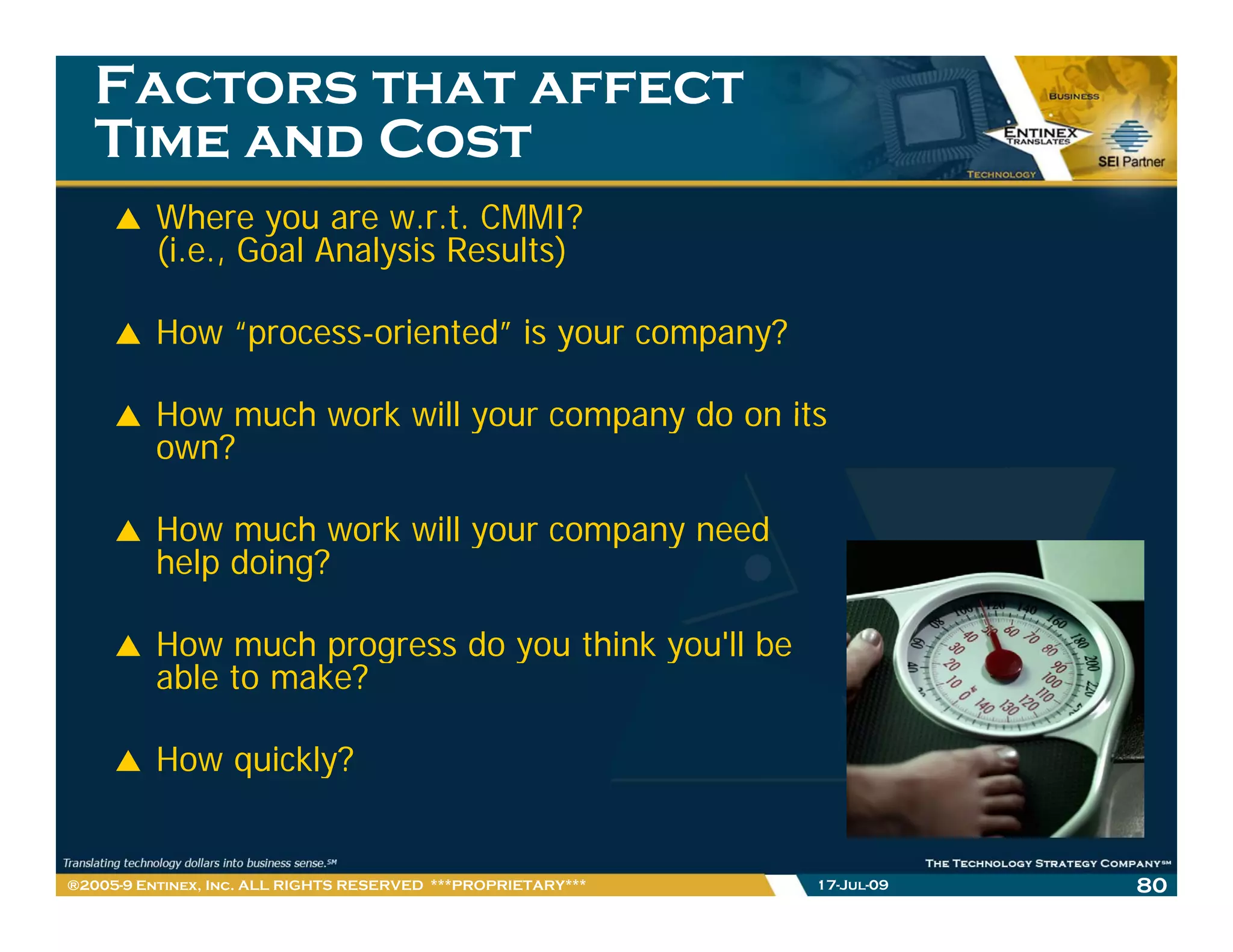 Factors that affect
   Time and Cost
          Where you are w.r.t. CMMI?
          (i.e., Goal Analysis Results)

          How “process-oriented” is your company?

          How much work will your company do on its
          own?

          How much work will your company need
          help doing?

          How much progress do you think you ll be
                                         you'll
          able to make?

          How quickly?
              q     y


®2005-9 Entinex, Inc. ALL RIGHTS RESERVED ***PROPRIETARY***   17-Jul-09   80
 