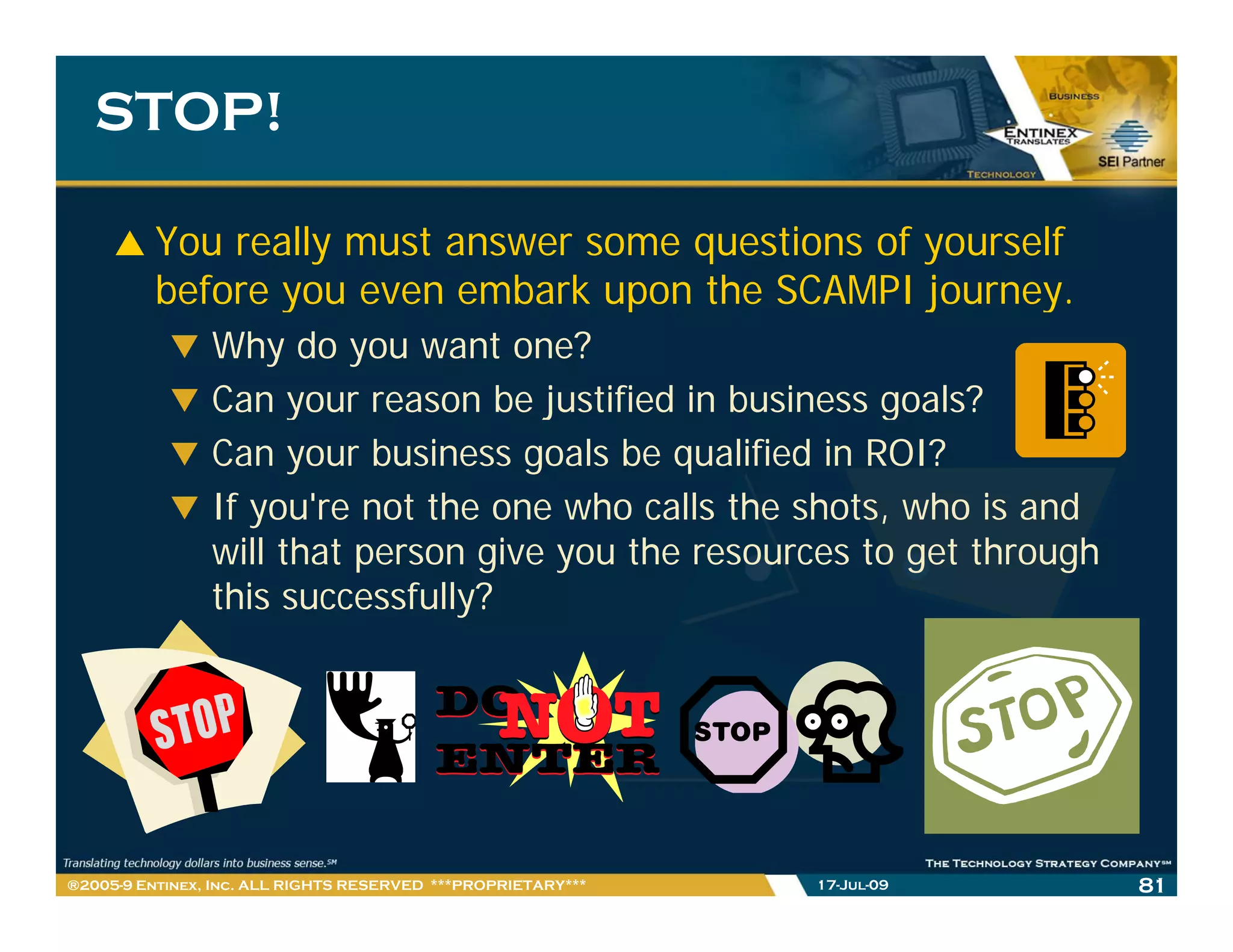 STOP!

         You really must answer some questions of yourself
         before you even embark upon the SCAMPI journey
                                                  journey.
                Why do you want one?
                Can your reason be justified in business goals?
                      y              j                   g
                Can your business goals be qualified in ROI?
                If you're not the one who calls the shots, who is and
                will that person give you the resources to get through
                this successfully?




®2005-9 Entinex, Inc. ALL RIGHTS RESERVED ***PROPRIETARY***   17-Jul-09   81
 